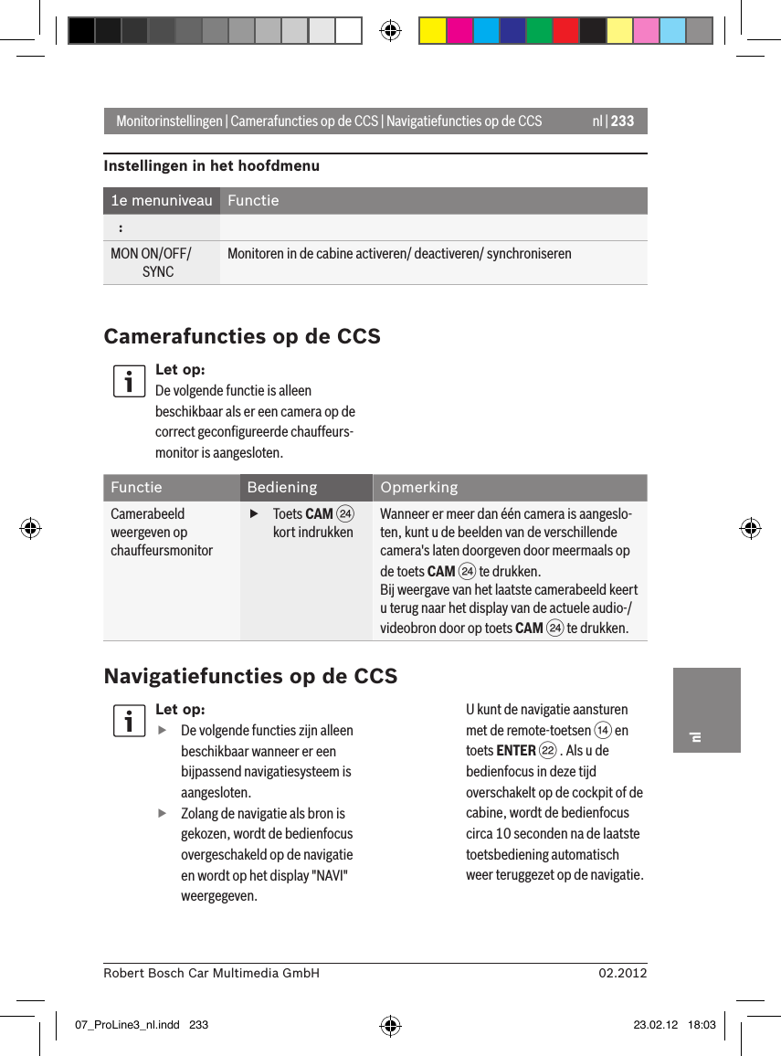 nl | 23302.2012Robert Bosch Car Multimedia GmbHnlLet op: fDe volgende functies zijn alleen beschikbaar wanneer er een bijpassend navigatiesysteem is aangesloten. fZolang de navigatie als bron is gekozen, wordt de bedienfocus overgeschakeld op de navigatie en wordt op het display &quot;NAVI&quot; weergegeven. U kunt de navigatie aansturen met de remote-toetsen &gt; en toets ENTER F . Als u de bedienfocus in deze tijd overschakelt op de cockpit of de cabine, wordt de bedienfocus circa 10 seconden na de laatste toetsbediening automatisch weer teruggezet op de navigatie. Monitorinstellingen | Camerafuncties op de CCS | Navigatiefuncties op de CCSInstellingen in het hoofdmenu 1e menuniveau Functie   :MON ON/OFF/             SYNCMonitoren in de cabine activeren/ deactiveren/ synchroniserenCamerafuncties op de CCSLet op:De volgende functie is alleen beschikbaar als er een camera op de correct geconﬁgureerde chauffeurs-monitor is aangesloten.Functie Bediening OpmerkingCamerabeeld weergeven op chauffeursmonitor fToets CAM H kort indrukkenWanneer er meer dan één camera is aangeslo-ten, kunt u de beelden van de verschillende camera&apos;s laten doorgeven door meermaals op de toets CAM H te drukken.Bij weergave van het laatste camerabeeld keert u terug naar het display van de actuele audio-/videobron door op toets CAM H te drukken.Navigatiefuncties op de CCS07_ProLine3_nl.indd   233 23.02.12   18:03