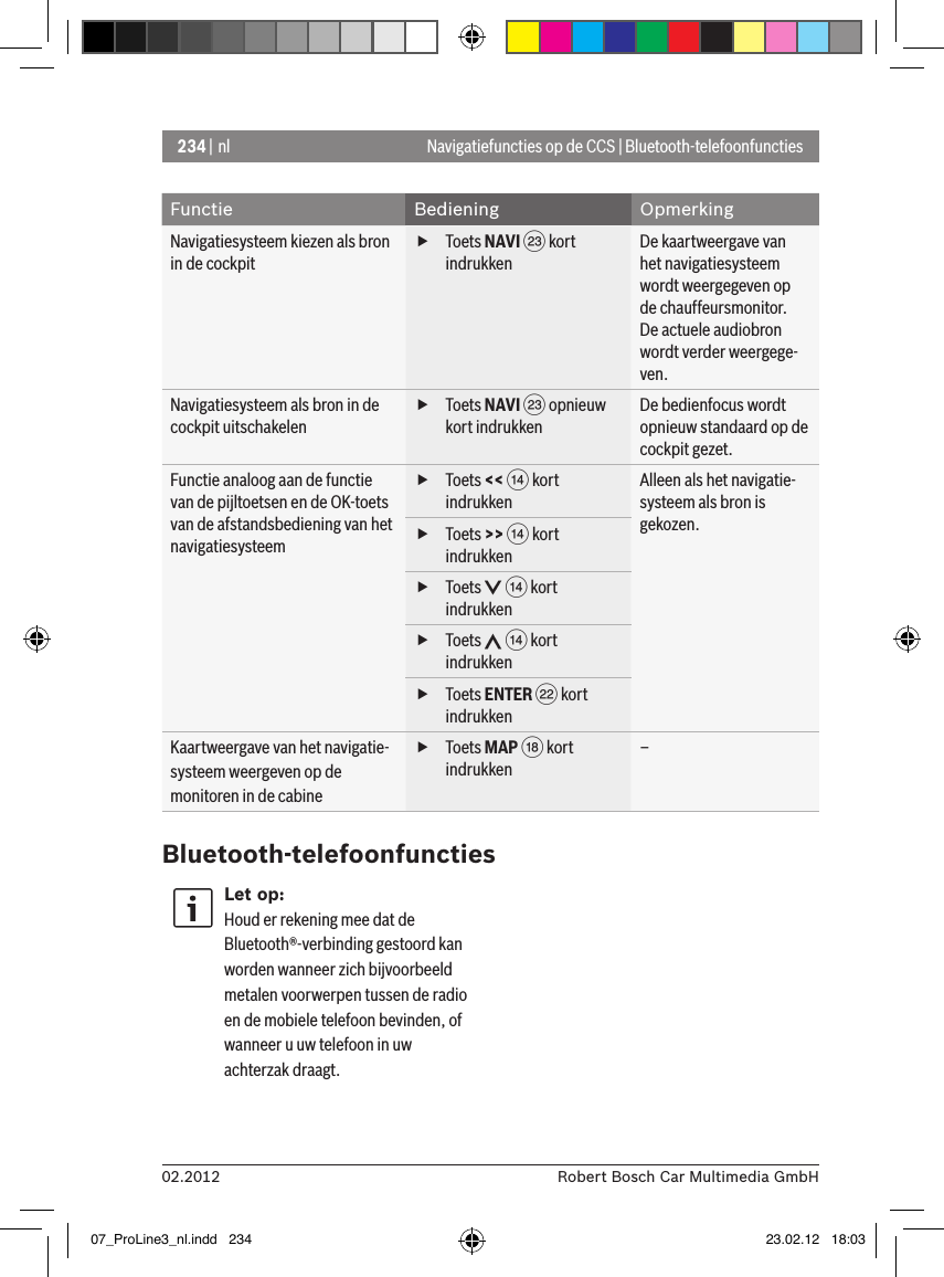 234 | nl02.2012 Robert Bosch Car Multimedia GmbHNavigatiefuncties op de CCS | Bluetooth-telefoonfunctiesFunctie Bediening OpmerkingNavigatiesysteem kiezen als bron in de cockpit  fToets NAVI G kort indrukkenDe kaartweergave van het navigatiesysteem wordt weergegeven op de chauffeursmonitor.De actuele audiobron wordt verder weergege-ven.Navigatiesysteem als bron in de cockpit uitschakelen fToets NAVI G opnieuw kort indrukkenDe bedienfocus wordt opnieuw standaard op de cockpit gezet.Functie analoog aan de functie van de pijltoetsen en de OK-toets van de afstandsbediening van het navigatiesysteem fToets &lt;&lt; &gt; kort indrukkenAlleen als het navigatie-systeem als bron is gekozen. fToets &gt;&gt; &gt; kort indrukken fToets   &gt; kort indrukken fToets   &gt; kort indrukken fToets ENTER F kort indrukkenKaartweergave van het navigatie-systeem weergeven op de monitoren in de cabine fToets MAP B kort indrukken–Bluetooth-telefoonfunctiesLet op:Houd er rekening mee dat de Bluetooth®-verbinding gestoord kan worden wanneer zich bijvoorbeeld metalen voorwerpen tussen de radio en de mobiele telefoon bevinden, of wanneer u uw telefoon in uw achterzak draagt.07_ProLine3_nl.indd   234 23.02.12   18:03