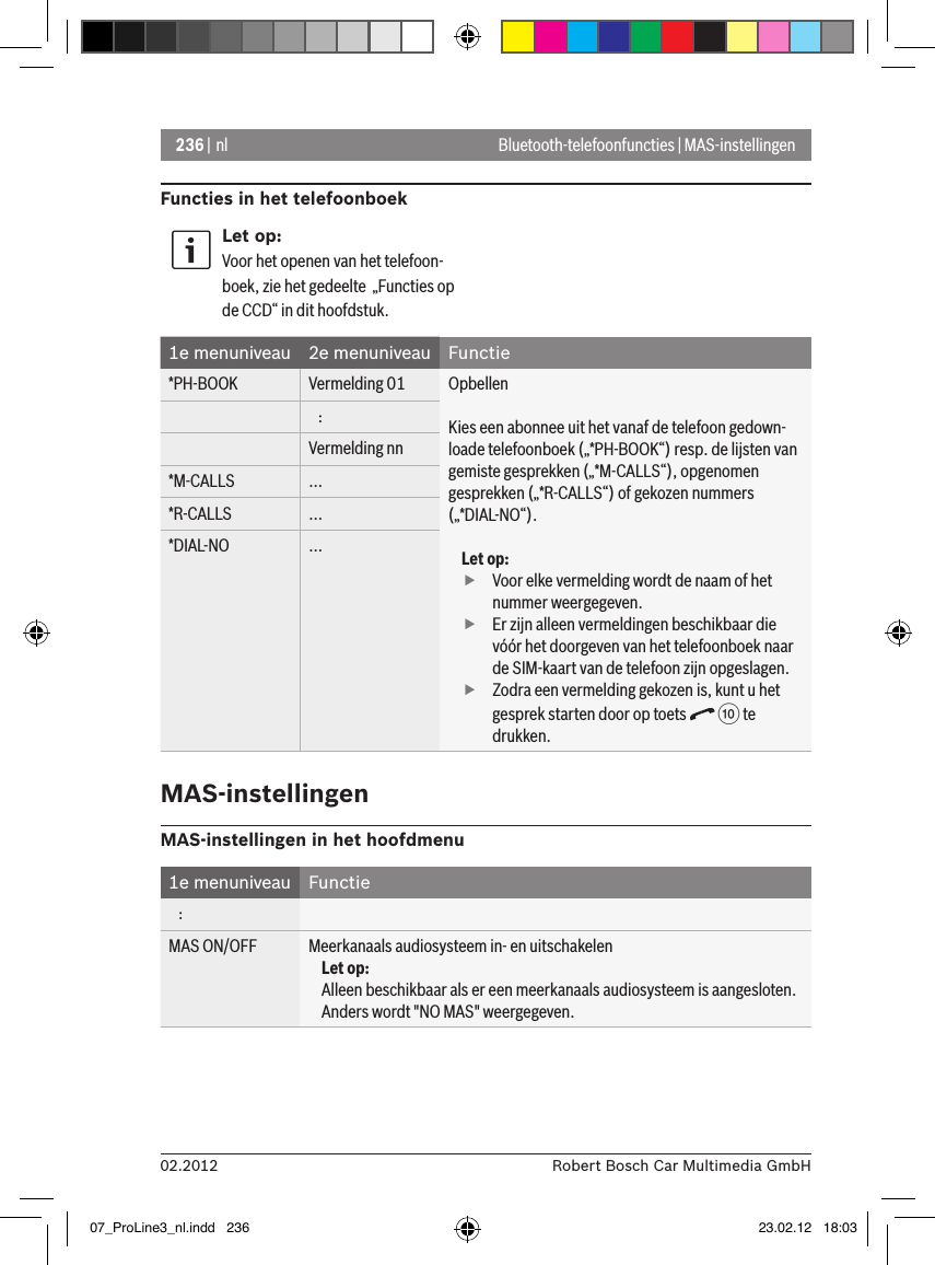 236 | nl02.2012 Robert Bosch Car Multimedia GmbHBluetooth-telefoonfuncties | MAS-instellingenFuncties in het telefoonboekLet op:Voor het openen van het telefoon-boek, zie het gedeelte  „Functies op de CCD“ in dit hoofdstuk.1e menuniveau 2e menuniveau Functie*PH-BOOK Vermelding 01 OpbellenKies een abonnee uit het vanaf de telefoon gedown-loade telefoonboek („*PH-BOOK“) resp. de lijsten van gemiste gesprekken („*M-CALLS“), opgenomen gesprekken („*R-CALLS“) of gekozen nummers („*DIAL-NO“).Let op: fVoor elke vermelding wordt de naam of het nummer weergegeven. fEr zijn alleen vermeldingen beschikbaar die vóór het doorgeven van het telefoonboek naar de SIM-kaart van de telefoon zijn opgeslagen.  fZodra een vermelding gekozen is, kunt u het gesprek starten door op toets   : te drukken.   :Vermelding nn*M-CALLS ...*R-CALLS ...*DIAL-NO ...MAS-instellingenMAS-instellingen in het hoofdmenu 1e menuniveau Functie   :MAS ON/OFF Meerkanaals audiosysteem in- en uitschakelenLet op:Alleen beschikbaar als er een meerkanaals audiosysteem is aangesloten. Anders wordt &quot;NO MAS&quot; weergegeven.07_ProLine3_nl.indd   236 23.02.12   18:03