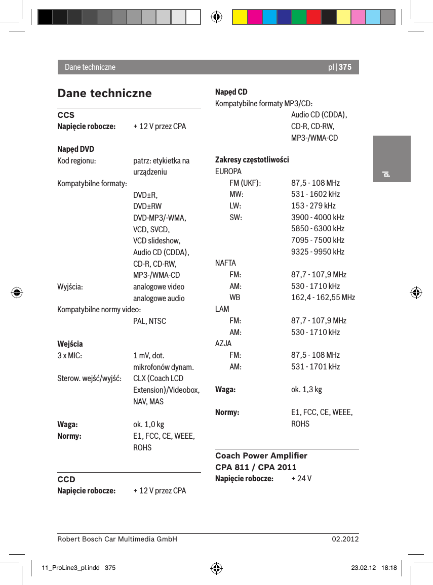 pl | 37502.2012Robert Bosch Car Multimedia GmbHplDane techniczneCCSNapięcie robocze:  + 12 V przez CPANapęd DVDKod regionu:  patrz: etykietka na      urządzeniuKompatybilne formaty:       DVD±R,      DVD±RW      DVD-MP3/-WMA,      VCD, SVCD,       VCD slideshow,      Audio CD (CDDA),      CD-R, CD-RW,      MP3-/WMA-CDWyjścia:    analogowe video      analogowe audioKompatybilne normy video:      PAL, NTSCWejścia 3 x MIC:    1 mV, dot.       mikrofonów dynam.Sterow. wejść/wyjść:    CLX (Coach LCD       Extension)/Videobox,       NAV, MASWaga:    ok. 1,0 kgNormy:    E1, FCC, CE, WEEE,       ROHSCCDNapięcie robocze:  + 12 V przez CPANapęd CDKompatybilne formaty MP3/CD:      Audio CD (CDDA),       CD-R, CD-RW,       MP3-/WMA-CDZakresy częstotliwościEUROPA  FM (UKF):    87,5 - 108 MHz  MW:    531 - 1602 kHz  LW:    153 - 279 kHz  SW:    3900 - 4000 kHz      5850 - 6300 kHz      7095 - 7500 kHz      9325 - 9950 kHzNAFTA   FM:    87,7 - 107,9 MHz  AM:    530 - 1710 kHz  WB    162,4 - 162,55 MHzLAM   FM:    87,7 - 107,9 MHz  AM:    530 - 1710 kHzAZJA   FM:    87,5 - 108 MHz  AM:    531 - 1701 kHzWaga:    ok. 1,3 kgNormy:    E1, FCC, CE, WEEE,       ROHSCoach Power Ampliﬁer CPA 811 / CPA 2011Napięcie robocze:  + 24 VDane techniczne11_ProLine3_pl.indd   375 23.02.12   18:18