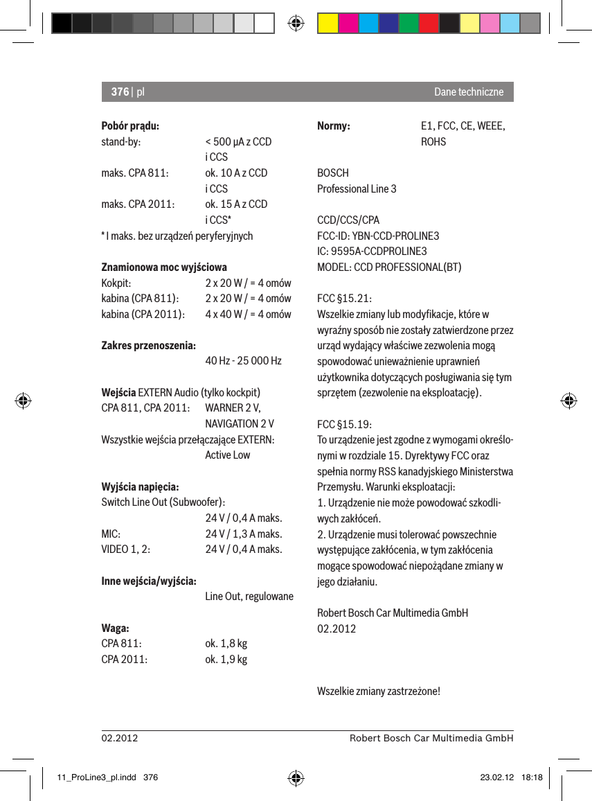 376 | pl02.2012 Robert Bosch Car Multimedia GmbHPobór prądu:stand-by:    &lt; 500 �A z CCD       i CCSmaks. CPA 811:  ok. 10 A z CCD       i CCSmaks. CPA 2011:  ok. 15 A z CCD       i CCS** I maks. bez urządzeń peryferyjnychZnamionowa moc wyjściowaKokpit:    2 x 20 W / = 4 omówkabina (CPA 811):  2 x 20 W / = 4 omówkabina (CPA 2011):  4 x 40 W / = 4 omówZakres przenoszenia:      40 Hz - 25 000 HzWejścia EXTERN Audio (tylko kockpit) CPA 811, CPA 2011:   WARNER 2 V,      NAVIGATION 2 VWszystkie wejścia przełączające EXTERN:       Active LowWyjścia napięcia:Switch Line Out (Subwoofer):      24 V / 0,4 A maks. MIC:     24 V / 1,3 A maks. VIDEO 1, 2:   24 V / 0,4 A maks. Inne wejścia/wyjścia:      Line Out, regulowaneWaga:CPA 811:    ok. 1,8 kgCPA 2011:    ok. 1,9 kgNormy:    E1, FCC, CE, WEEE,       ROHSBOSCHProfessional Line 3 CCD/CCS/CPAFCC-ID: YBN-CCD-PROLINE3 IC: 9595A-CCDPROLINE3MODEL: CCD PROFESSIONAL(BT)FCC §15.21:Wszelkie zmiany lub modyﬁkacje, które w wyraźny sposób nie zostały zatwierdzone przez urząd wydający właściwe zezwolenia mogą spowodować unieważnienie uprawnień użytkownika dotyczących posługiwania się tym sprzętem (zezwolenie na eksploatację).FCC §15.19:To urządzenie jest zgodne z wymogami określo-nymi w rozdziale 15. Dyrektywy FCC oraz spełnia normy RSS kanadyjskiego Ministerstwa Przemysłu. Warunki eksploatacji:1. Urządzenie nie może powodować szkodli-wych zakłóceń.2. Urządzenie musi tolerować powszechnie występujące zakłócenia, w tym zakłócenia mogące spowodować niepożądane zmiany w jego działaniu.Robert Bosch Car Multimedia GmbH02.2012Wszelkie zmiany zastrzeżone!Dane techniczne11_ProLine3_pl.indd   376 23.02.12   18:18