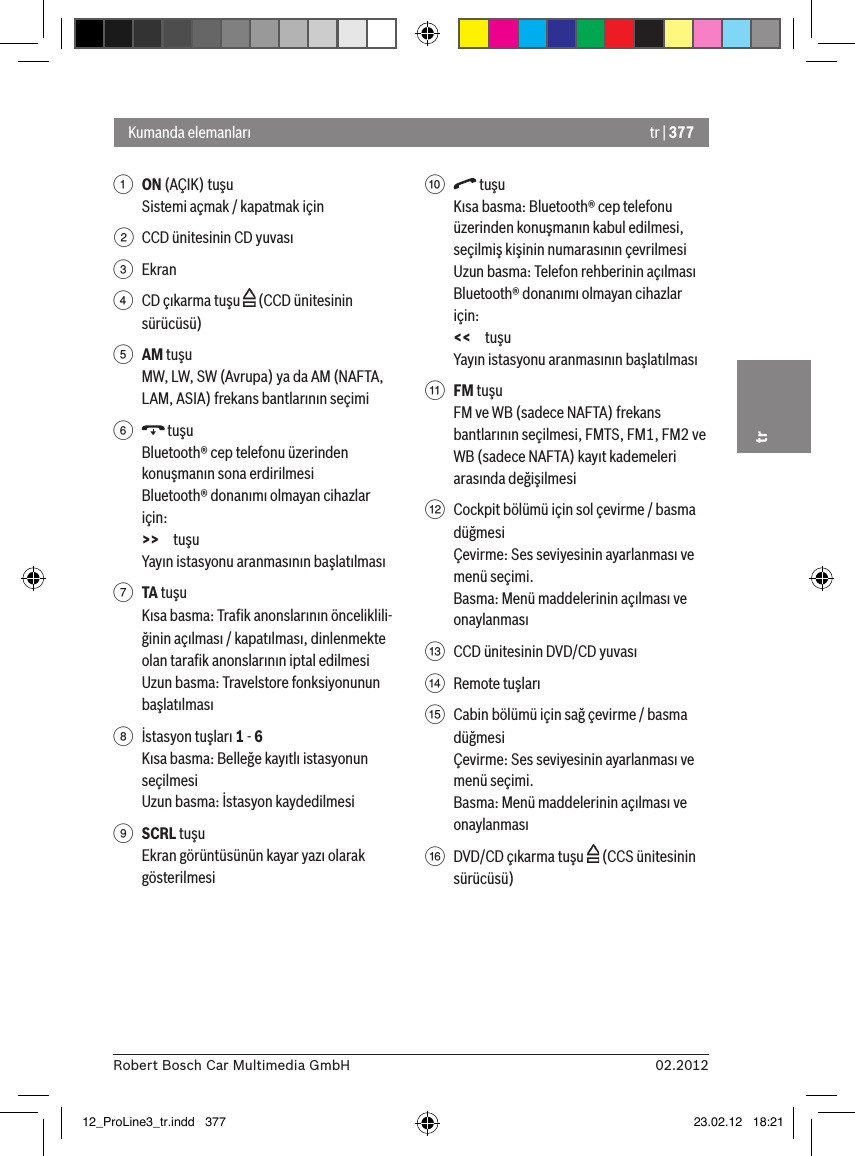 tr | 37702.2012Robert Bosch Car Multimedia GmbHtr1 ON (AÇIK) tuşu Sistemi açmak / kapatmak için2  CCD ünitesinin CD yuvası3  Ekran4  CD çıkarma tuşu   (CCD ünitesinin sürücüsü)5 AM tuşuMW, LW, SW (Avrupa) ya da AM (NAFTA, LAM, ASIA) frekans bantlarının seçimi6   tuşuBluetooth® cep telefonu üzerinden konuşmanın sona erdirilmesiBluetooth® donanımı olmayan cihazlar için:&gt;&gt; tuşuYayın istasyonu aranmasının başlatılması7 TA tuşu Kısa basma: Traﬁk anonslarının önceliklili-ğinin açılması / kapatılması, dinlenmekte olan taraﬁk anonslarının iptal edilmesiUzun basma: Travelstore fonksiyonunun başlatılması8  İstasyon tuşları 1 - 6Kısa basma: Belleğe kayıtlı istasyonun seçilmesiUzun basma: İstasyon kaydedilmesi9 SCRL tuşuEkran görüntüsünün kayar yazı olarak gösterilmesi:   tuşuKısa basma: Bluetooth® cep telefonu üzerinden konuşmanın kabul edilmesi, seçilmiş kişinin numarasının çevrilmesiUzun basma: Telefon rehberinin açılmasıBluetooth® donanımı olmayan cihazlar için:&lt;&lt; tuşuYayın istasyonu aranmasının başlatılması; FM tuşuFM ve WB (sadece NAFTA) frekans bantlarının seçilmesi, FMTS, FM1, FM2 ve WB (sadece NAFTA) kayıt kademeleri arasında değişilmesi&lt;  Cockpit bölümü için sol çevirme / basma düğmesiÇevirme: Ses seviyesinin ayarlanması ve menü seçimi.Basma: Menü maddelerinin açılması ve onaylanması=  CCD ünitesinin DVD/CD yuvası&gt;  Remote tuşları ?  Cabin bölümü için sağ çevirme / basma düğmesiÇevirme: Ses seviyesinin ayarlanması ve menü seçimi.Basma: Menü maddelerinin açılması ve onaylanması@  DVD/CD çıkarma tuşu   (CCS ünitesinin sürücüsü)Kumanda elemanları12_ProLine3_tr.indd   377 23.02.12   18:21