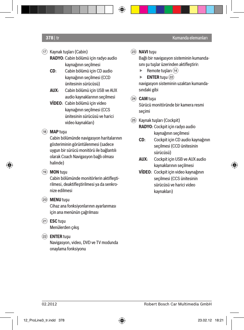 378 | tr02.2012 Robert Bosch Car Multimedia GmbHKumanda elemanlarıA  Kaynak tuşları (Cabin)RADYO: Cabin bölümü için radyo audio kaynağının seçilmesiCD:   Cabin bölümü için CD audio kaynağının seçilmesi (CCD ünitesinin sürücüsü)AUX:  Cabin bölümü için USB ve AUX audio kaynaklarının seçilmesiVİDEO:  Cabin bölümü için video kaynağının seçilmesi (CCS ünitesinin sürücüsü ve harici video kaynakları)B MAP tuşuCabin bölümünde navigasyon haritalarının gösteriminin görüntülenmesi (sadece uygun bir sürücü monitörü ile bağlantılı olarak Coach Navigasyon bağlı olması halinde)C MON tuşuCabin bölümünde monitörlerin aktiﬂeşti-rilmesi, deaktiﬂeştirilmesi ya da senkro-nize edilmesiD MENU tuşuCihaz ana fonksiyonlarının ayarlanması için ana menünün çağrılmasıE ESC tuşuMenülerden çıkışF ENTER tuşuNavigasyon, video, DVD ve TV modunda onaylama fonksiyonuG NAVI tuşuBağlı bir navigasyon sisteminin kumanda-sını şu tuşlar üzerinden aktiﬂeştirir: fRemote tuşları &gt;  fENTER tuşu Fnavigasyon sisteminin uzaktan kumanda-sındaki gibiH CAM tuşuSürücü monitöründe bir kamera resmi seçimiI  Kaynak tuşları (Cockpit)RADYO: Cockpit için radyo audio kaynağının seçilmesiCD:   Cockpit için CD audio kaynağının seçilmesi (CCD ünitesinin sürücüsü)AUX:  Cockpit için USB ve AUX audio kaynaklarının seçilmesiVİDEO:  Cockpit için video kaynağının seçilmesi (CCS ünitesinin sürücüsü ve harici video kaynakları)12_ProLine3_tr.indd   378 23.02.12   18:21