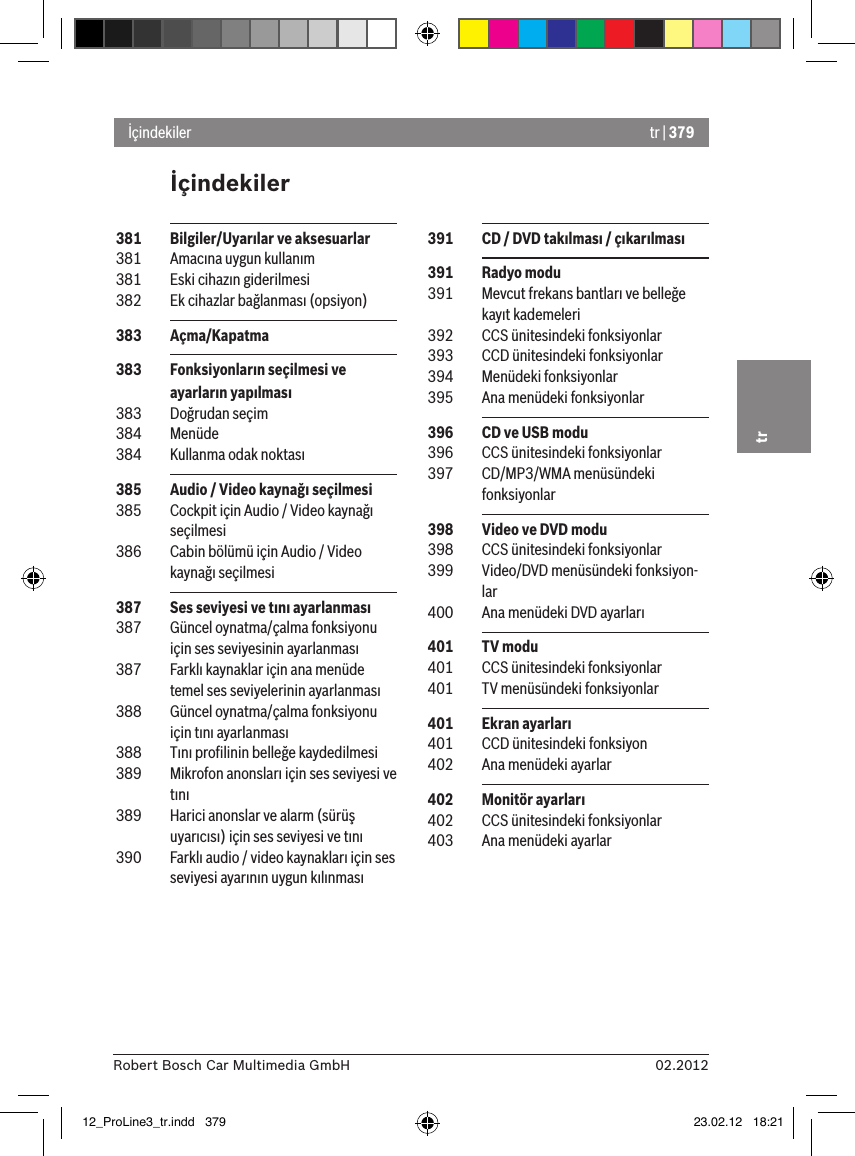 tr | 37902.2012Robert Bosch Car Multimedia GmbHtrİçindekilerİçindekiler 391  CD / DVD takılması / çıkarılması 391  Radyo modu 391  Mevcut frekans bantları ve belleğe kayıt kademeleri 392  CCS ünitesindeki fonksiyonlar 393  CCD ünitesindeki fonksiyonlar 394  Menüdeki fonksiyonlar 395  Ana menüdeki fonksiyonlar 396  CD ve USB modu 396  CCS ünitesindeki fonksiyonlar 397  CD/MP3/WMA menüsündeki fonksiyonlar 398  Video ve DVD modu 398  CCS ünitesindeki fonksiyonlar 399  Video/DVD menüsündeki fonksiyon-lar 400  Ana menüdeki DVD ayarları 401  TV modu 401  CCS ünitesindeki fonksiyonlar 401  TV menüsündeki fonksiyonlar 401  Ekran ayarları 401  CCD ünitesindeki fonksiyon 402  Ana menüdeki ayarlar 402  Monitör ayarları 402  CCS ünitesindeki fonksiyonlar 403  Ana menüdeki ayarlar 381  Bilgiler/Uyarılar ve aksesuarlar 381  Amacına uygun kullanım 381  Eski cihazın giderilmesi 382  Ek cihazlar bağlanması (opsiyon) 383  Açma/Kapatma 383  Fonksiyonların seçilmesi ve ayarların yapılması 383  Doğrudan seçim 384  Menüde 384  Kullanma odak noktası 385  Audio / Video kaynağı seçilmesi 385  Cockpit için Audio / Video kaynağı seçilmesi 386  Cabin bölümü için Audio / Video kaynağı seçilmesi 387  Ses seviyesi ve tını ayarlanması 387  Güncel oynatma/çalma fonksiyonu için ses seviyesinin ayarlanması 387  Farklı kaynaklar için ana menüde temel ses seviyelerinin ayarlanması 388  Güncel oynatma/çalma fonksiyonu için tını ayarlanması 388  Tını proﬁlinin belleğe kaydedilmesi 389  Mikrofon anonsları için ses seviyesi ve tını 389  Harici anonslar ve alarm (sürüş uyarıcısı) için ses seviyesi ve tını 390  Farklı audio / video kaynakları için ses seviyesi ayarının uygun kılınması12_ProLine3_tr.indd   379 23.02.12   18:21