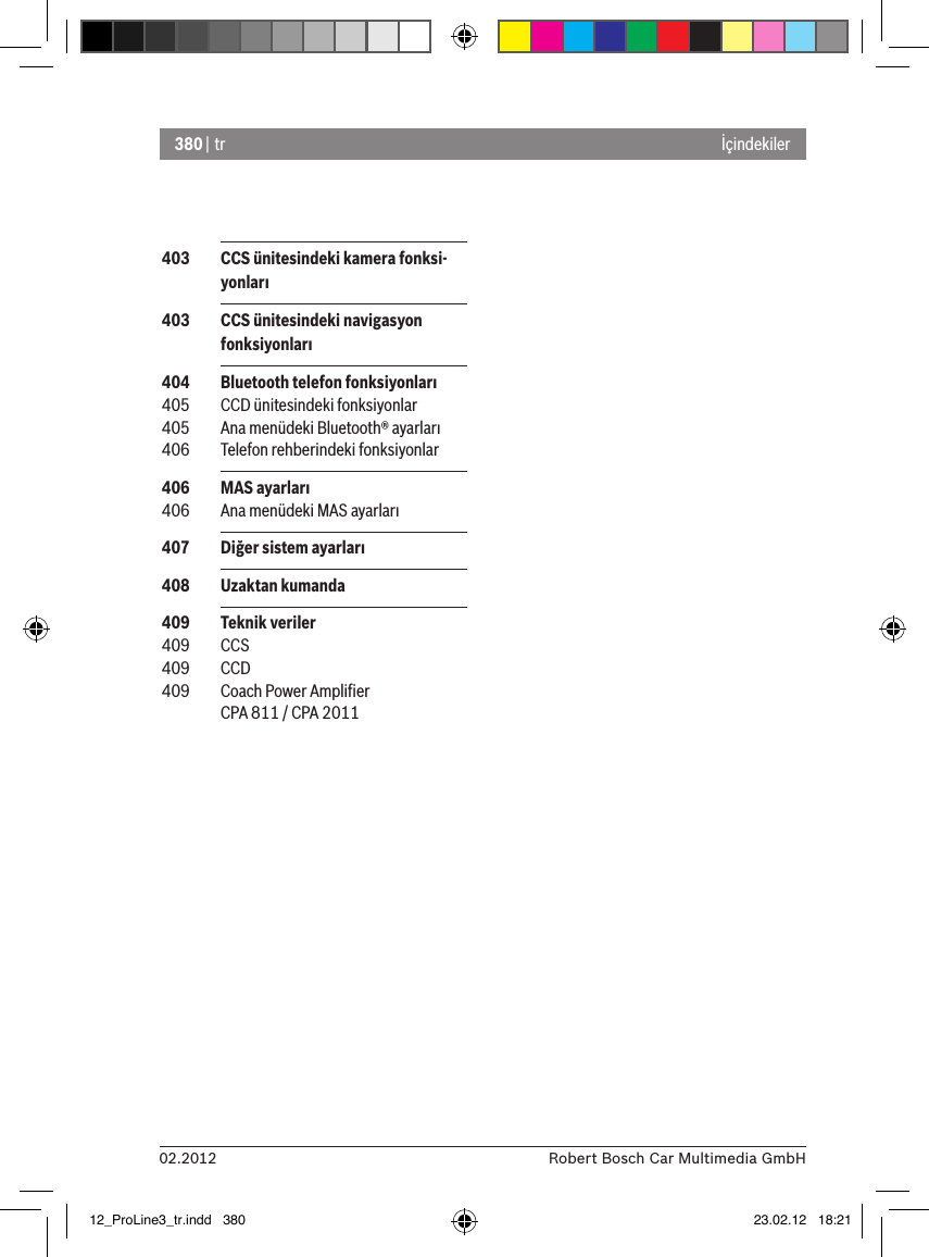 380 | tr02.2012 Robert Bosch Car Multimedia GmbHİçindekiler 403  CCS ünitesindeki kamera fonksi-yonları 403  CCS ünitesindeki navigasyon fonksiyonları 404  Bluetooth telefon fonksiyonları 405  CCD ünitesindeki fonksiyonlar 405  Ana menüdeki Bluetooth® ayarları 406  Telefon rehberindeki fonksiyonlar 406  MAS ayarları 406  Ana menüdeki MAS ayarları 407  Diğer sistem ayarları 408  Uzaktan kumanda 409  Teknik veriler 409  CCS 409  CCD 409  Coach Power Ampliﬁer CPA 811 / CPA 201112_ProLine3_tr.indd   380 23.02.12   18:21