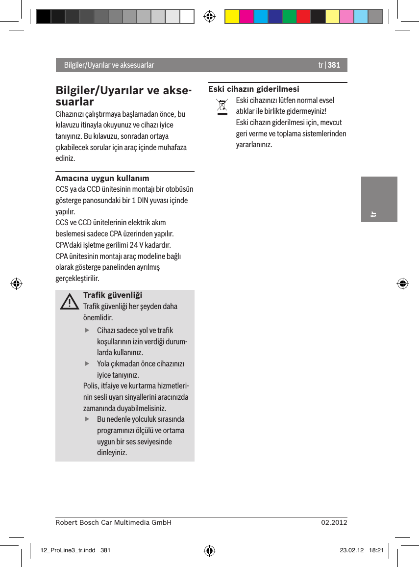 tr | 38102.2012Robert Bosch Car Multimedia GmbHtrBilgiler/Uyarılar ve akse-suarlarCihazınızı çalıştırmaya başlamadan önce, bu kılavuzu itinayla okuyunuz ve cihazı iyice tanıyınız. Bu kılavuzu, sonradan ortaya çıkabilecek sorular için araç içinde muhafaza ediniz.Amacına uygun kullanımCCS ya da CCD ünitesinin montajı bir otobüsün gösterge panosundaki bir 1 DIN yuvası içinde yapılır.CCS ve CCD ünitelerinin elektrik akım beslemesi sadece CPA üzerinden yapılır.CPA&apos;daki işletme gerilimi 24 V kadardır.CPA ünitesinin montajı araç modeline bağlı olarak gösterge panelinden ayrılmış gerçekleştirilir.Traﬁk güvenliğiTraﬁk güvenliği her şeyden daha önemlidir.  fCihazı sadece yol ve traﬁk koşullarının izin verdiği durum-larda kullanınız.  fYola çıkmadan önce cihazınızı iyice tanıyınız. Polis, itfaiye ve kurtarma hizmetleri-nin sesli uyarı sinyallerini aracınızda zamanında duyabilmelisiniz.  fBu nedenle yolculuk sırasında programınızı ölçülü ve ortama uygun bir ses seviyesinde dinleyiniz.Eski cihazın giderilmesiEski cihazınızı lütfen normal evsel atıklar ile birlikte gidermeyiniz!Eski cihazın giderilmesi için, mevcut geri verme ve toplama sistemlerinden yararlanınız. Bilgiler/Uyarılar ve aksesuarlar12_ProLine3_tr.indd   381 23.02.12   18:21