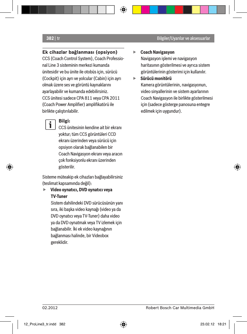382 | tr02.2012 Robert Bosch Car Multimedia GmbHBilgiler/Uyarılar ve aksesuarlarEk cihazlar bağlanması (opsiyon)CCS (Coach Control System), Coach Professio-nal Line 3 sisteminin merkezi kumanda ünitesidir ve bu ünite ile otobüs için, sürücü (Cockpit) için ayrı ve yolcular (Cabin) için ayrı olmak üzere ses ve görüntü kaynaklarını ayarlayabilir ve kumanda edebilirsiniz.CCS ünitesi sadece CPA 811 veya CPA 2011 (Coach Power Ampliﬁer) ampliﬁkatörü ile birlikte çalıştırılabilir.Bilgi:CCS ünitesinin kendine ait bir ekranı yoktur; tüm CCS görüntüleri CCD ekranı üzerinden veya sürücü için opsiyon olarak bağlanabilen bir Coach Navigasyon ekranı veya aracın çok fonksiyonlu ekranı üzerinden gösterilir. Sisteme müteakip ek cihazları bağlayabilirsiniz (teslimat kapsamında değil): fVideo oynatıcı, DVD oynatıcı veya TV-TunerSistem dahilindeki DVD sürücüsünün yanı sıra, iki başka video kaynağı (video ya da DVD oynatıcı veya TV-Tuner) daha video ya da DVD oynatmak veya TV izlemek için bağlanabilir. İki ek video kaynağının bağlanması halinde, bir Videobox gereklidir.  fCoach Navigasyon Navigasyon işlemi ve navigasyon haritasının gösterilmesi ve ayrıca sistem görüntülerinin gösterimi için kullanılır. fSürücü monitörüKamera görüntülerinin, navigasyonun, video sinyallerinin ve sistem ayarlarının Coach Navigasyon ile birlikte gösterilmesi için (sadece gösterge panosuna entegre edilmek için uygundur).12_ProLine3_tr.indd   382 23.02.12   18:21