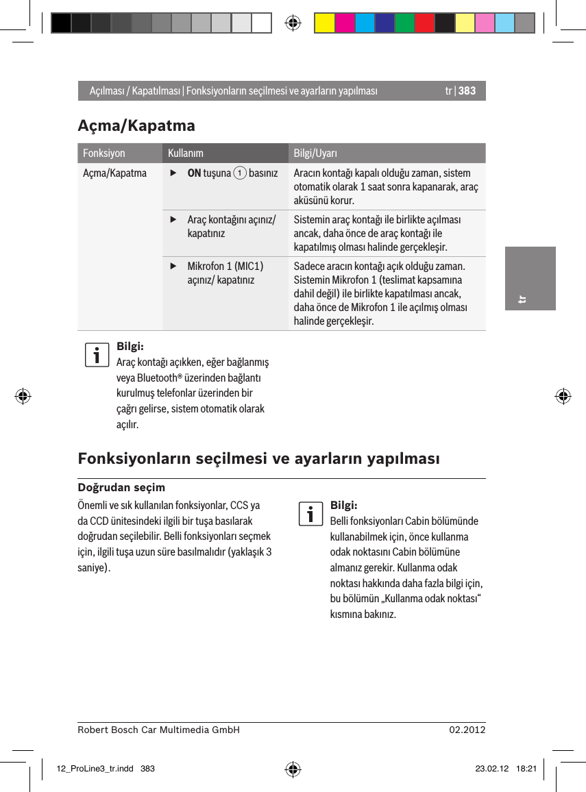 tr | 38302.2012Robert Bosch Car Multimedia GmbHtrAçma/KapatmaFonksiyon Kullanım Bilgi/UyarıAçma/Kapatma  fON tuşuna 1 basınız Aracın kontağı kapalı olduğu zaman, sistem otomatik olarak 1 saat sonra kapanarak, araç aküsünü korur. fAraç kontağını açınız/kapatınızSistemin araç kontağı ile birlikte açılması ancak, daha önce de araç kontağı ile kapatılmış olması halinde gerçekleşir. fMikrofon 1 (MIC1) açınız/ kapatınızSadece aracın kontağı açık olduğu zaman.Sistemin Mikrofon 1 (teslimat kapsamına dahil değil) ile birlikte kapatılması ancak, daha önce de Mikrofon 1 ile açılmış olması halinde gerçekleşir.Bilgi:Araç kontağı açıkken, eğer bağlanmış veya Bluetooth® üzerinden bağlantı kurulmuş telefonlar üzerinden bir çağrı gelirse, sistem otomatik olarak açılır. Fonksiyonların seçilmesi ve ayarların yapılmasıDoğrudan seçim Açılması / Kapatılması | Fonksiyonların seçilmesi ve ayarların yapılmasıÖnemli ve sık kullanılan fonksiyonlar, CCS ya da CCD ünitesindeki ilgili bir tuşa basılarak doğrudan seçilebilir. Belli fonksiyonları seçmek için, ilgili tuşa uzun süre basılmalıdır (yaklaşık 3 saniye).Bilgi:Belli fonksiyonları Cabin bölümünde kullanabilmek için, önce kullanma odak noktasını Cabin bölümüne almanız gerekir. Kullanma odak noktası hakkında daha fazla bilgi için, bu bölümün „Kullanma odak noktası“ kısmına bakınız.12_ProLine3_tr.indd   383 23.02.12   18:21