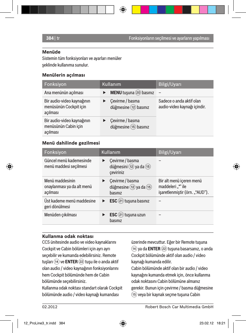 384 | tr02.2012 Robert Bosch Car Multimedia GmbHFonksiyonların seçilmesi ve ayarların yapılmasıMenüdeSistemin tüm fonksiyonları ve ayarları menüler şeklinde kullanıma sunulur.Menülerin açılmasıFonksiyon Kullanım Bilgi/UyarıAna menünün açılması  fMENU tuşuna D basınız –Bir audio-video kaynağının menüsünün Cockpit için açılması fÇevirme / basma düğmesine &lt; basınızSadece o anda aktif olan audio-video kaynağı içindir.Bir audio-video kaynağının menüsünün Cabin için açılması fÇevirme / basma düğmesine ? basınızMenü dahilinde gezilmesiFonksiyon Kullanım Bilgi/UyarıGüncel menü kademesinde menü maddesi seçilmesi fÇevirme / basma düğmesini &lt; ya da ? çeviriniz–Menü maddesinin onaylanması ya da alt menü açılması fÇevirme / basma düğmesine &lt; ya da ? basınızBir alt menü içeren menü maddeleri „*“ ile işaretlenmiştir (örn. „*AUD“).Üst kademe menü maddesine geri dönülmesi fESC E tuşuna basınız –Menüden çıkılması  fESC E tuşuna uzun basınız–Kullanma odak noktasıCCS ünitesinde audio ve video kaynaklarını Cockpit ve Cabin bölümleri için ayrı ayrı seçebilir ve kumanda edebilirsiniz. Remote tuşları &gt; ve ENTER F tuşu ile o anda aktif olan audio / video kaynağının fonksiyonlarını hem Cockpit bölümünde hem de Cabin bölümünde seçebilirsiniz.Kullanma odak noktası standart olarak Cockpit bölümünde audio / video kaynağı kumandası üzerinde mevcuttur. Eğer bir Remote tuşuna &gt; ya da ENTER F tuşuna basarsanız, o anda Cockpit bölümünde aktif olan audio / video kaynağı kumanda edilir.Cabin bölümünde aktif olan bir audio / video kaynağını kumanda etmek için, önce kullanma odak noktasını Cabin bölümüne almanız gerekir. Bunun için çevirme / basma düğmesine ? veya bir kaynak seçme tuşuna Cabin 12_ProLine3_tr.indd   384 23.02.12   18:21