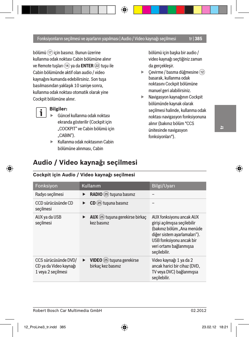 tr | 38502.2012Robert Bosch Car Multimedia GmbHtrbölümü A için basınız. Bunun üzerine kullanma odak noktası Cabin bölümüne alınır ve Remote tuşları &gt; ya da ENTER F tuşu ile Cabin bölümünde aktif olan audio / video kaynağını kumanda edebilirsiniz. Son tuşa basılmasından yaklaşık 10 saniye sonra, kullanma odak noktası otomatik olarak yine Cockpit bölümüne alınır.Bilgiler: fGüncel kullanma odak noktası ekranda gösterilir (Cockpit için „COCKPIT“ ve Cabin bölümü için „CABIN“). fKullanma odak noktasının Cabin bölümüne alınması, Cabin bölümü için başka bir audio / video kaynağı seçtiğiniz zaman da gerçekleşir. fÇevirme / basma düğmesine &lt; basarak, kullanma odak noktasını Cockpit bölümüne manuel geri alabilirsiniz. fNavigasyon kaynağının Cockpit bölümünde kaynak olarak seçilmesi halinde, kullanma odak noktası navigasyon fonksiyonuna alınır (bakınız bölüm &quot;CCS ünitesinde navigasyon fonksiyonları&quot;).Fonksiyonların seçilmesi ve ayarların yapılması | Audio / Video kaynağı seçilmesiAudio / Video kaynağı seçilmesiCockpit için Audio / Video kaynağı seçilmesiFonksiyon Kullanım Bilgi/UyarıRadyo seçilmesi  fRADIO I tuşuna basınız –CCD sürücüsünde CD seçilmesi fCD I tuşuna basınız –AUX ya da USB seçilmesi fAUX I tuşuna gerekirse birkaç kez basınızAUX fonksiyonu ancak AUX girişi açılmışsa seçilebilir (bakınız bölüm „Ana menüde diğer sistem ayarlamaları“).USB fonksiyonu ancak bir veri ortamı bağlanmışsa seçilebilir.CCS sürücüsünde DVD/CD ya da Video kaynağı 1 veya 2 seçilmesi fVIDEO I tuşuna gerekirse birkaç kez basınızVideo kaynağı 1 ya da 2 ancak harici bir cihaz (DVD, TV veya DVC) bağlanmışsa seçilebilir.12_ProLine3_tr.indd   385 23.02.12   18:21