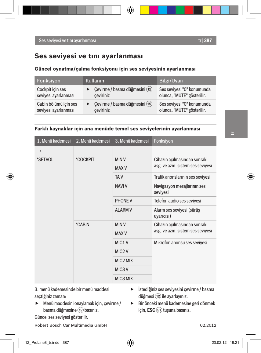 tr | 38702.2012Robert Bosch Car Multimedia GmbHtrSes seviyesi ve tını ayarlanmasıSes seviyesi ve tını ayarlanmasıGüncel oynatma/çalma fonksiyonu için ses seviyesinin ayarlanmasıFonksiyon Kullanım Bilgi/UyarıCockpit için ses seviyesi ayarlanması fÇevirme / basma düğmesini &lt; çevirinizSes seviyesi &quot;0&quot; konumunda olunca, &quot;MUTE&quot; gösterilir.Cabin bölümü için ses seviyesi ayarlanması fÇevirme / basma düğmesini ? çevirinizSes seviyesi &quot;0&quot; konumunda olunca, &quot;MUTE&quot; gösterilir.Farklı kaynaklar için ana menüde temel ses seviyelerinin ayarlanması1. Menü kademesi 2. Menü kademesi 3. Menü kademesi Fonksiyon   :*SETVOL *COCKPIT MIN V Cihazın açılmasından sonraki asg. ve azm. sistem ses seviyesiMAX VTA V Traﬁk anonslarının ses seviyesiNAVI V Navigasyon mesajlarının ses seviyesiPHONE V Telefon audio ses seviyesiALARM V Alarm ses seviyesi (sürüş uyarıcısı)*CABIN MIN V Cihazın açılmasından sonraki asg. ve azm. sistem ses seviyesiMAX VMIC1 V Mikrofon anonsu ses seviyesiMIC2 VMIC2 MIXMIC3 VMIC3 MIX3. menü kademesinde bir menü maddesi seçtiğiniz zaman: fMenü maddesini onaylamak için, çevirme / basma düğmesine &lt; basınız.Güncel ses seviyesi gösterilir. fİstediğiniz ses seviyesini çevirme / basma düğmesi &lt; ile ayarlayınız. fBir önceki menü kademesine geri dönmek için, ESC E tuşuna basınız.12_ProLine3_tr.indd   387 23.02.12   18:21