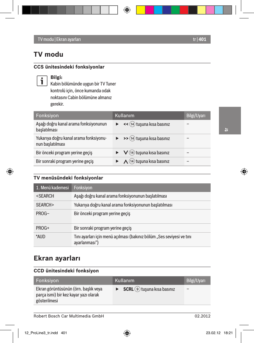 tr | 40102.2012Robert Bosch Car Multimedia GmbHtrTV modu | Ekran ayarlarıTV moduCCS ünitesindeki fonksiyonlarBilgi:Kabin bölümünde uygun bir TV Tuner kontrolü için, önce kumanda odak noktasını Cabin bölümüne almanız gerekir.Fonksiyon Kullanım Bilgi/UyarıAşağı doğru kanal arama fonksiyonunun başlatılması f&lt;&lt; &gt; tuşuna kısa basınız –Yukarıya doğru kanal arama fonksiyonu-nun başlatılması f&gt;&gt; &gt; tuşuna kısa basınız –Bir önceki program yerine geçiş  f &gt; tuşuna kısa basınız –Bir sonraki program yerine geçiş  f &gt; tuşuna kısa basınız –TV menüsündeki fonksiyonlar1. Menü kademesi Fonksiyon&lt;SEARCH Aşağı doğru kanal arama fonksiyonunun başlatılmasıSEARCH&gt; Yukarıya doğru kanal arama fonksiyonunun başlatılmasıPROG– Bir önceki program yerine geçişPROG+ Bir sonraki program yerine geçiş*AUD Tını ayarları için menü açılması (bakınız bölüm „Ses seviyesi ve tını ayarlanması“)Ekran ayarlarıCCD ünitesindeki fonksiyonFonksiyon Kullanım Bilgi/UyarıEkran görüntüsünün (örn. başlık veya parça ismi) bir kez kayar yazı olarak gösterilmesi fSCRL 9 tuşuna kısa basınız –12_ProLine3_tr.indd   401 23.02.12   18:21