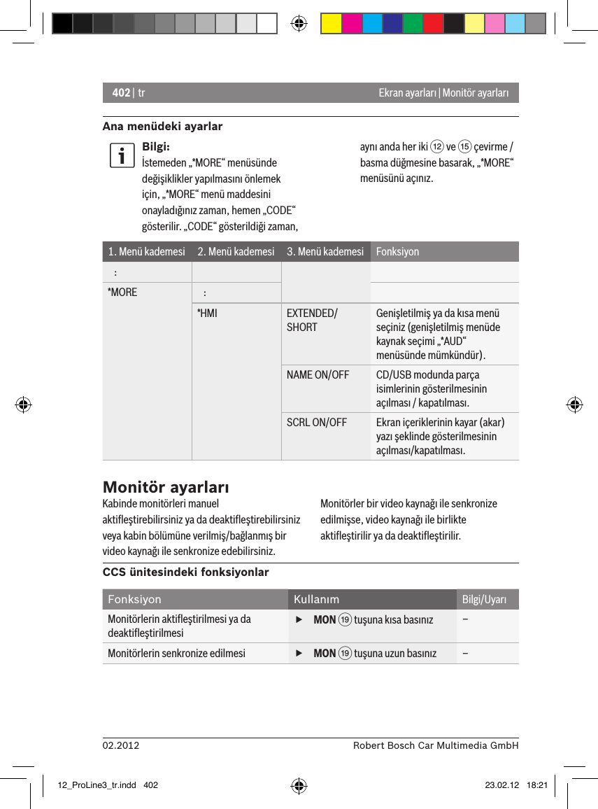 402 | tr02.2012 Robert Bosch Car Multimedia GmbHAna menüdeki ayarlarEkran ayarları | Monitör ayarlarıBilgi:İstemeden „*MORE“ menüsünde değişiklikler yapılmasını önlemek için, „*MORE“ menü maddesini onayladığınız zaman, hemen „CODE“ gösterilir. „CODE“ gösterildiği zaman, aynı anda her iki &lt; ve ? çevirme / basma düğmesine basarak, „*MORE“ menüsünü açınız.1. Menü kademesi 2. Menü kademesi 3. Menü kademesi Fonksiyon   :*MORE    :*HMI EXTENDED/SHORTGenişletilmiş ya da kısa menü seçiniz (genişletilmiş menüde kaynak seçimi „*AUD“ menüsünde mümkündür).NAME ON/OFF CD/USB modunda parça isimlerinin gösterilmesinin açılması / kapatılması.SCRL ON/OFF Ekran içeriklerinin kayar (akar) yazı şeklinde gösterilmesinin açılması/kapatılması.Monitör ayarlarıKabinde monitörleri manuel aktiﬂeştirebilirsiniz ya da deaktiﬂeştirebilirsiniz veya kabin bölümüne verilmiş/bağlanmış bir video kaynağı ile senkronize edebilirsiniz. Monitörler bir video kaynağı ile senkronize edilmişse, video kaynağı ile birlikte aktiﬂeştirilir ya da deaktiﬂeştirilir.CCS ünitesindeki fonksiyonlarFonksiyon Kullanım Bilgi/UyarıMonitörlerin aktiﬂeştirilmesi ya da deaktiﬂeştirilmesi fMON C tuşuna kısa basınız –Monitörlerin senkronize edilmesi  fMON C tuşuna uzun basınız –12_ProLine3_tr.indd   402 23.02.12   18:21