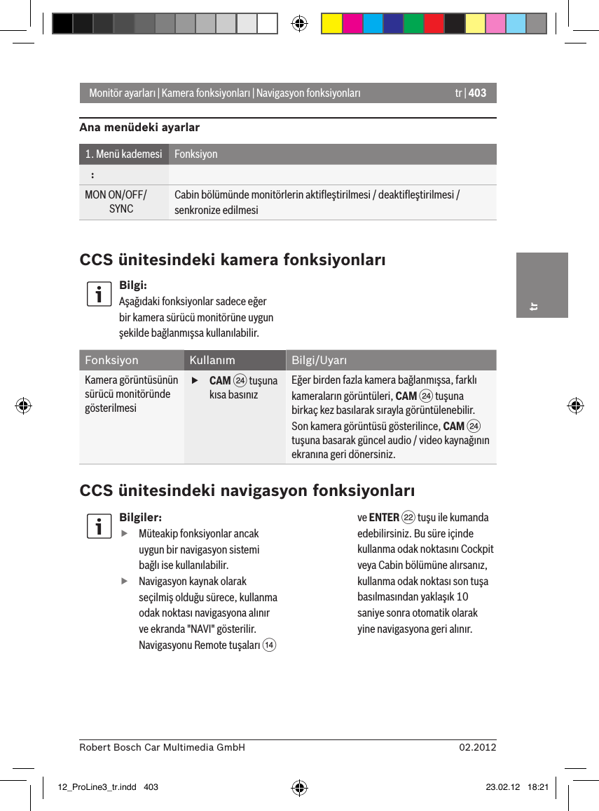 tr | 40302.2012Robert Bosch Car Multimedia GmbHtrMonitör ayarları | Kamera fonksiyonları | Navigasyon fonksiyonlarıAna menüdeki ayarlar1. Menü kademesi Fonksiyon   :MON ON/OFF/             SYNCCabin bölümünde monitörlerin aktiﬂeştirilmesi / deaktiﬂeştirilmesi / senkronize edilmesiCCS ünitesindeki kamera fonksiyonlarıBilgi:Aşağıdaki fonksiyonlar sadece eğer bir kamera sürücü monitörüne uygun şekilde bağlanmışsa kullanılabilir.Fonksiyon Kullanım Bilgi/UyarıKamera görüntüsünün sürücü monitöründe gösterilmesi fCAM H tuşuna kısa basınızEğer birden fazla kamera bağlanmışsa, farklı kameraların görüntüleri, CAM H tuşuna birkaç kez basılarak sırayla görüntülenebilir.Son kamera görüntüsü gösterilince, CAM H tuşuna basarak güncel audio / video kaynağının ekranına geri dönersiniz.CCS ünitesindeki navigasyon fonksiyonlarıBilgiler: fMüteakip fonksiyonlar ancak uygun bir navigasyon sistemi bağlı ise kullanılabilir. fNavigasyon kaynak olarak seçilmiş olduğu sürece, kullanma odak noktası navigasyona alınır ve ekranda &quot;NAVI&quot; gösterilir. Navigasyonu Remote tuşaları &gt; ve ENTER F tuşu ile kumanda edebilirsiniz. Bu süre içinde kullanma odak noktasını Cockpit veya Cabin bölümüne alırsanız, kullanma odak noktası son tuşa basılmasından yaklaşık 10 saniye sonra otomatik olarak yine navigasyona geri alınır. 12_ProLine3_tr.indd   403 23.02.12   18:21
