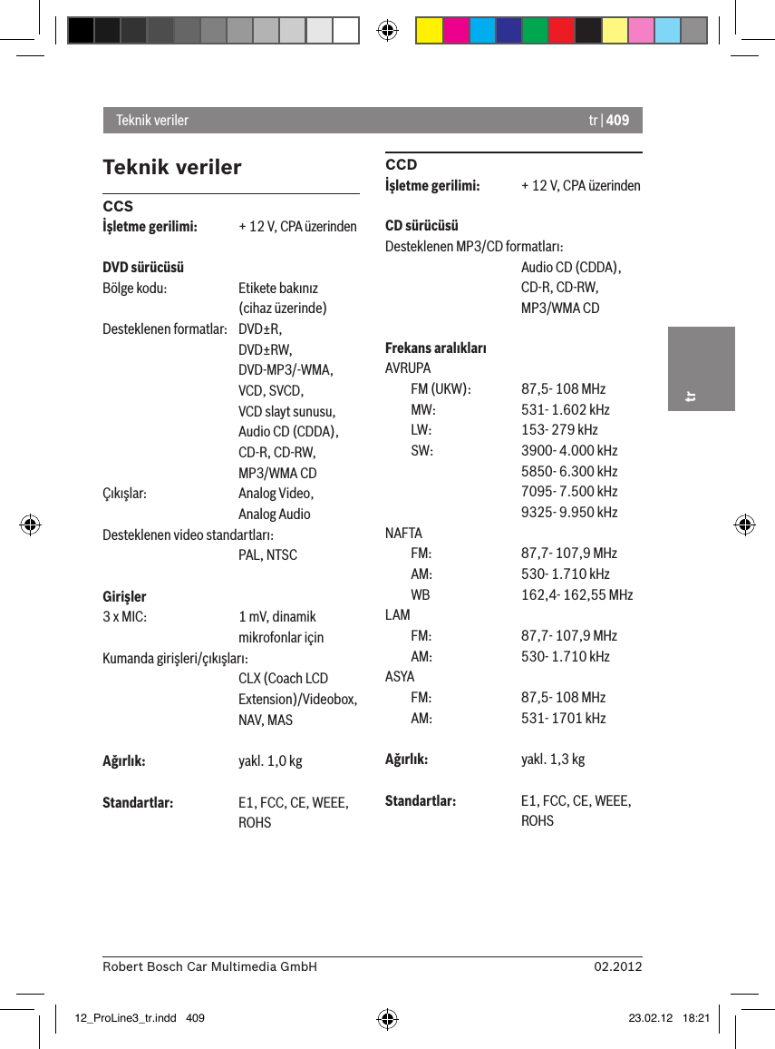 tr | 40902.2012Robert Bosch Car Multimedia GmbHtrTeknik verilerCCSİşletme gerilimi:  + 12 V, CPA üzerindenDVD sürücüsüBölge kodu:   Etikete bakınız      (cihaz üzerinde)Desteklenen formatlar:  DVD±R,      DVD±RW,      DVD-MP3/-WMA,      VCD, SVCD,       VCD slayt sunusu,      Audio CD (CDDA),      CD-R, CD-RW,      MP3/WMA CDÇıkışlar:    Analog Video,      Analog AudioDesteklenen video standartları:      PAL, NTSCGirişler 3 x MIC:    1 mV, dinamik       mikrofonlar içinKumanda girişleri/çıkışları:      CLX (Coach LCD       Extension)/Videobox,       NAV, MASAğırlık:    yakl. 1,0 kgStandartlar:    E1, FCC, CE, WEEE,       ROHSCCDİşletme gerilimi:  + 12 V, CPA üzerindenCD sürücüsüDesteklenen MP3/CD formatları:      Audio CD (CDDA),       CD-R, CD-RW,       MP3/WMA CDFrekans aralıklarıAVRUPA  FM (UKW):    87,5- 108 MHz  MW:    531- 1.602 kHz  LW:    153- 279 kHz  SW:    3900- 4.000 kHz      5850- 6.300 kHz      7095- 7.500 kHz      9325- 9.950 kHzNAFTA   FM:    87,7- 107,9 MHz  AM:    530- 1.710 kHz  WB    162,4- 162,55 MHzLAM   FM:    87,7- 107,9 MHz  AM:    530- 1.710 kHzASYA   FM:    87,5- 108 MHz  AM:    531- 1701 kHzAğırlık:    yakl. 1,3 kgStandartlar:  E1, FCC, CE, WEEE,       ROHSTeknik veriler12_ProLine3_tr.indd   409 23.02.12   18:21