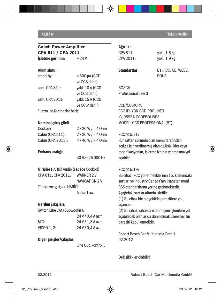 410 | tr02.2012 Robert Bosch Car Multimedia GmbHCoach Power Ampliﬁer CPA 811 / CPA 2011İşletme gerilimi:  + 24 VAkım alımı:stand-by:    &lt; 500 �A (CCD        ve CCS dahil)azm. CPA 811:  yakl. 10 A (CCD       ve CCS dahil)azm. CPA 2011:  yakl. 15 A (CCD       ve CCS* dahil)* I azm. bağlı cihazlar hariçNominal çıkış gücüCockpit:    2 x 20 W / = 4 OhmCabin (CPA 811):  2 x 20 W / = 4 OhmCabin (CPA 2011):  4 x 40 W / = 4 OhmFrekans aralığı:      40 Hz - 25 000 HzGirişler HARİCİ Audio (sadece Cockpit) CPA 811, CPA 2011:   WARNER 2 V,      NAVIGATION 2 VTüm devre girişleri HARİCİ:       Active LowGerilim çıkışları:Switch Line Out (Subwoofer):      24 V / 0,4 A azm. MIC:     24 V / 1,3 A azm. VIDEO 1, 2:   24 V / 0,4 A azm. Diğer girişler/çıkışlar:      Line Out, kontrollüAğırlık:CPA 811:    yakl. 1,8 kgCPA 2011:    yakl. 1,9 kgStandartlar:  E1, FCC, CE, WEEE,       ROHSBOSCHProfessional Line 3 CCD/CCS/CPAFCC-ID: YBN-CCD-PROLINE3 IC: 9595A-CCDPROLINE3MODEL: CCD PROFESSIONAL(BT)FCC §15.21:Ruhsattan sorumlu olan merci tarafından açıkça izin verilmemiş olan değişiklikler veya modiﬁkasyonlar, işletme izninin yanmasına yol açabilir.FCC §15.19:Bu cihaz, FCC yönetmeliklerinin 15. kısmındaki şartları ve Industry Canada’nın lisanstan muaf RSS standartlarını yerine getirmektedir. Aşağıdaki şartlar altında işletilir:(1) Bu cihaz hiç bir şekilde parazitlere yol açamaz.(2) Bu cihaz, cihazda istenmeyen işlemlere yol açabilecek olanlar da dâhil olmak üzere her tür paraziti kabul etmelidir.Robert Bosch Car Multimedia GmbH02.2012Değişiklikler olabilir!Teknik veriler12_ProLine3_tr.indd   410 23.02.12   18:21