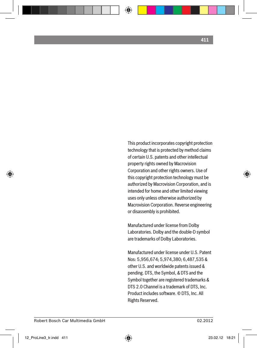 41102.2012Robert Bosch Car Multimedia GmbHThis product incorporates copyright protection technology that is protected by method claims of certain U.S. patents and other intellectual property rights owned by Macrovision Corporation and other rights owners. Use of this copyright protection technology must be authorized by Macrovision Corporation, and is intended for home and other limited viewing uses only unless otherwise authorized by Macrovision Corporation. Reverse engineering or disassembly is prohibited. Manufactured under license from Dolby Laboratories. Dolby and the double-D symbol are trademarks of Dolby Laboratories.Manufactured under license under U.S. Patent Nos: 5,956,674; 5,974,380; 6,487,535 &amp; other U.S. and worldwide patents issued &amp; pending. DTS, the Symbol, &amp; DTS and the Symbol together are registered trademarks &amp; DTS 2.0 Channel is a trademark of DTS, Inc. Product includes software. © DTS, Inc. All Rights Reserved.12_ProLine3_tr.indd   411 23.02.12   18:21
