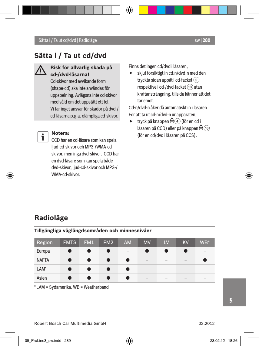 sw | 28902.2012Robert Bosch Car Multimedia GmbHswRisk för allvarlig skada på cd-/dvd-läsarna! Cd-skivor med avvikande form (shape-cd) ska inte användas för uppspelning. Avlägsna inte cd-skivor med våld om det uppstått ett fel.Vi tar inget ansvar för skador på dvd-/cd-läsarna p.g.a. olämpliga cd-skivor.Notera:CCD har en cd-läsare som kan spela ljud-cd-skivor och MP3-/WMA-cd-skivor, men inga dvd-skivor.  CCD har en dvd-läsare som kan spela både dvd-skivor, ljud-cd-skivor och MP3-/WMA-cd-skivor.Finns det ingen cd/dvd i läsaren, fskjut försiktigt in cd:n/dvd:n med den tryckta sidan uppåt i cd-facket 2 respektive i cd-/dvd-facket = utan kraftansträngning, tills du känner att det tar emot.Cd:n/dvd:n åker då automatiskt in i läsaren.För att ta ut cd:n/dvd:n ur apparaten, ftryck på knappen   4 (för en cd i läsaren på CCD) eller på knappen   @ (för en cd/dvd i läsaren på CCS).Sätta i / Ta ut cd/dvd | RadiolägeSätta i / Ta ut cd/dvd RadiolägeTillgängliga våglängdsområden och minnesnivåerRegion FMTS FM1 FM2 AM MV LV KV WB*Europa    –   –NAFTA     – – – LAM*     – – – –Asien     – – – –* LAM = Sydamerika, WB = Weatherband09_ProLine3_sw.indd   289 23.02.12   18:26