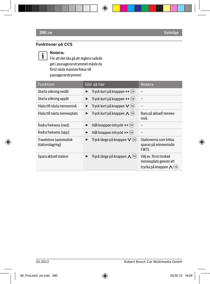 290 | sw02.2012 Robert Bosch Car Multimedia GmbHFunktioner på CCSNotera:För att det ska gå att reglera radiolä-get i passagerarutrymmet måste du först växla manöverfokus till passagerarutrymmet.Funktion Gör så här NoteraStarta sökning nedåt  fTryck kort på knappen &lt;&lt; &gt; –Starta sökning uppåt  fTryck kort på knappen &gt;&gt; &gt; –Växla till nästa minnesnivå  fTryck kort på knappen   &gt; –Växla till nästa minnesplats  fTryck kort på knappen   &gt; Bara på aktuell minnes-nivå.Ändra frekvens (ned)  fHåll knappen intryckt &lt;&lt; &gt; –Ändra frekvens (upp)  fHåll knappen intryckt &gt;&gt; &gt; –Travelstore (automatisk stationslagring) fTryck länge på knappen   &gt; Stationerna som hittas sparas på minnesnivån FMTS.Spara aktuell station  fTryck länge på knappen   &gt; Välj ev. först önskad minnesplats genom att trycka på knappen   &gt;.Radioläge09_ProLine3_sw.indd   290 23.02.12   18:26