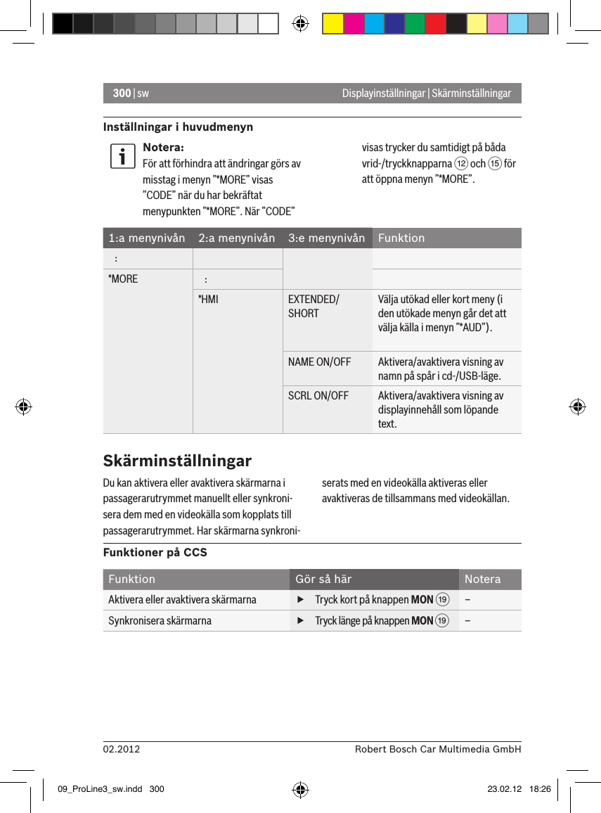 300 | sw02.2012 Robert Bosch Car Multimedia GmbHInställningar i huvudmenynDisplayinställningar | SkärminställningarNotera:För att förhindra att ändringar görs av misstag i menyn ”*MORE” visas ”CODE” när du har bekräftat menypunkten ”*MORE”. När ”CODE” visas trycker du samtidigt på båda vrid-/tryckknapparna &lt; och ? för att öppna menyn ”*MORE”.1:a menynivån 2:a menynivån 3:e menynivån Funktion   :*MORE    :*HMI EXTENDED/SHORTVälja utökad eller kort meny (i den utökade menyn går det att välja källa i menyn ”*AUD”).NAME ON/OFF Aktivera/avaktivera visning av namn på spår i cd-/USB-läge.SCRL ON/OFF Aktivera/avaktivera visning av displayinnehåll som löpande text. SkärminställningarDu kan aktivera eller avaktivera skärmarna i passagerarutrymmet manuellt eller synkroni-sera dem med en videokälla som kopplats till passagerarutrymmet. Har skärmarna synkroni-serats med en videokälla aktiveras eller avaktiveras de tillsammans med videokällan.Funktioner på CCSFunktion Gör så här NoteraAktivera eller avaktivera skärmarna  fTryck kort på knappen MON C –Synkronisera skärmarna  fTryck länge på knappen MON C –09_ProLine3_sw.indd   300 23.02.12   18:26