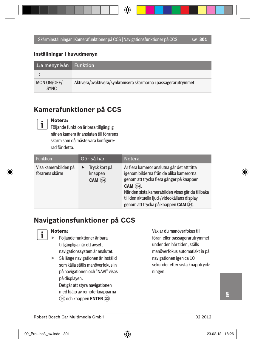 sw | 30102.2012Robert Bosch Car Multimedia GmbHswNotera: fFöljande funktioner är bara tillgängliga när ett avsett navigationssystem är anslutet. fSå länge navigationen är inställd som källa ställs manöverfokus in på navigationen och ”NAVI” visas på displayen. Det går att styra navigationen med hjälp av remote-knapparna &gt; och knappen ENTER F. Växlar du manöverfokus till förar- eller passagerarutrymmet under den här tiden, ställs manöverfokus automatiskt in på navigationen igen ca 10 sekunder efter sista knapptryck-ningen. Skärminställningar | Kamerafunktioner på CCS | Navigationsfunktioner på CCSInställningar i huvudmenyn1:a menynivån Funktion   :MON ON/OFF/             SYNCAktivera/avaktivera/synkronisera skärmarna i passagerarutrymmetKamerafunktioner på CCSNotera:Följande funktion är bara tillgänglig när en kamera är ansluten till förarens skärm som då måste vara konﬁgure-rad för detta.Funktion Gör så här NoteraVisa kamerabilden på förarens skärm fTryck kort på knappen CAM  H Är ﬂera kameror anslutna går det att titta igenom bilderna från de olika kamerorna genom att trycka ﬂera gånger på knappen CAM  H.När den sista kamerabilden visas går du tillbaka till den aktuella ljud-/videokällans display genom att trycka på knappen CAM H.Navigationsfunktioner på CCS09_ProLine3_sw.indd   301 23.02.12   18:26