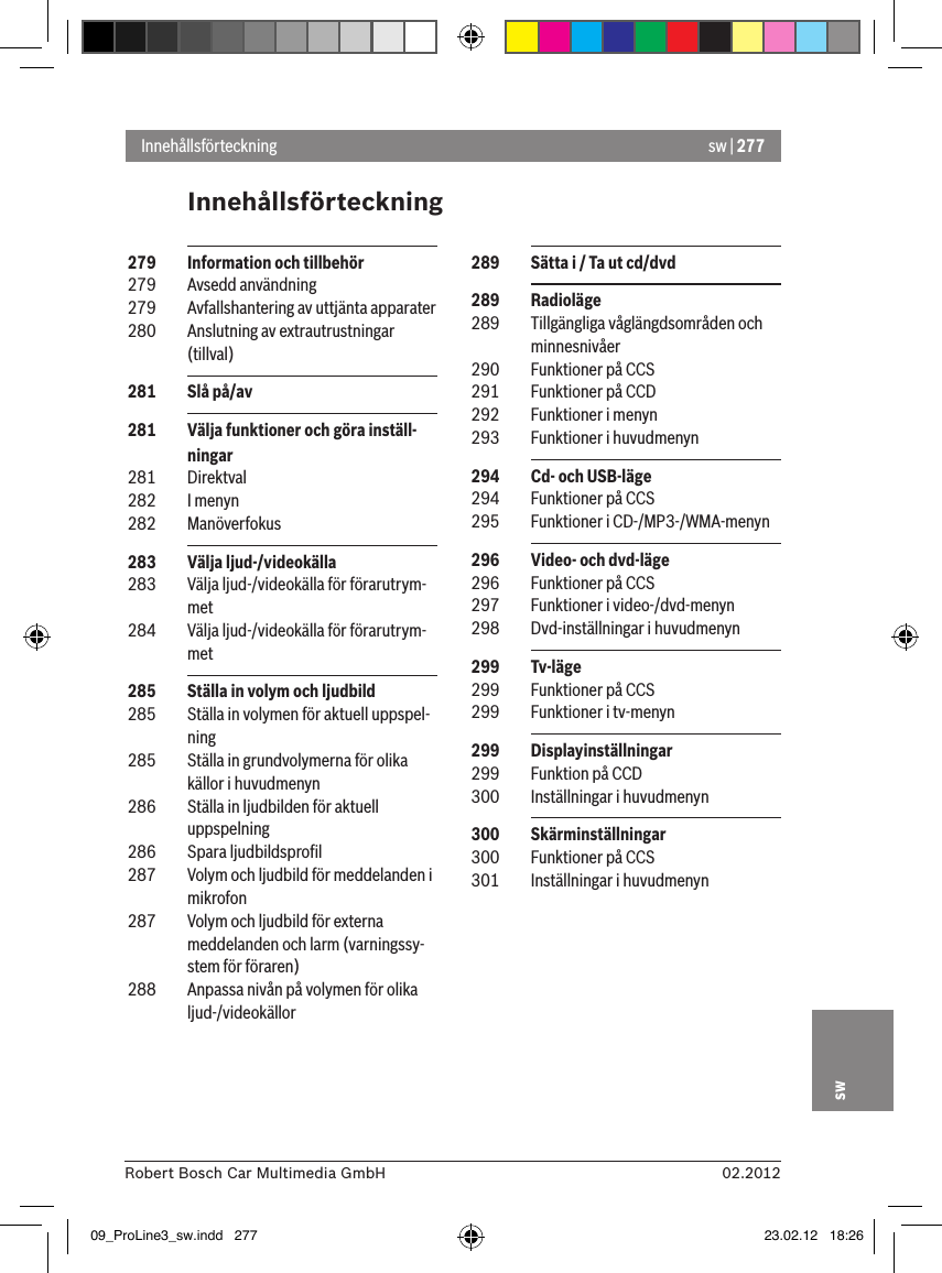 sw | 27702.2012Robert Bosch Car Multimedia GmbHswInnehållsförteckningInnehållsförteckning  289  Sätta i / Ta ut cd/dvd  289  Radioläge 289  Tillgängliga våglängdsområden och minnesnivåer 290  Funktioner på CCS 291  Funktioner på CCD 292  Funktioner i menyn 293  Funktioner i huvudmenyn 294  Cd- och USB-läge 294  Funktioner på CCS 295  Funktioner i CD-/MP3-/WMA-menyn 296  Video- och dvd-läge 296  Funktioner på CCS 297  Funktioner i video-/dvd-menyn 298  Dvd-inställningar i huvudmenyn 299  Tv-läge 299  Funktioner på CCS 299  Funktioner i tv-menyn 299  Displayinställningar 299  Funktion på CCD 300  Inställningar i huvudmenyn 300  Skärminställningar 300  Funktioner på CCS 301  Inställningar i huvudmenyn 279  Information och tillbehör 279  Avsedd användning 279  Avfallshantering av uttjänta apparater 280  Anslutning av extrautrustningar (tillval) 281  Slå på/av  281  Välja funktioner och göra inställ-ningar 281  Direktval 282  I menyn 282  Manöverfokus 283  Välja ljud-/videokälla 283  Välja ljud-/videokälla för förarutrym-met 284  Välja ljud-/videokälla för förarutrym-met 285  Ställa in volym och ljudbild 285  Ställa in volymen för aktuell uppspel-ning 285  Ställa in grundvolymerna för olika källor i huvudmenyn 286  Ställa in ljudbilden för aktuell uppspelning 286  Spara ljudbildsproﬁl 287  Volym och ljudbild för meddelanden i mikrofon 287  Volym och ljudbild för externa meddelanden och larm (varningssy-stem för föraren) 288  Anpassa nivån på volymen för olika ljud-/videokällor09_ProLine3_sw.indd   277 23.02.12   18:26