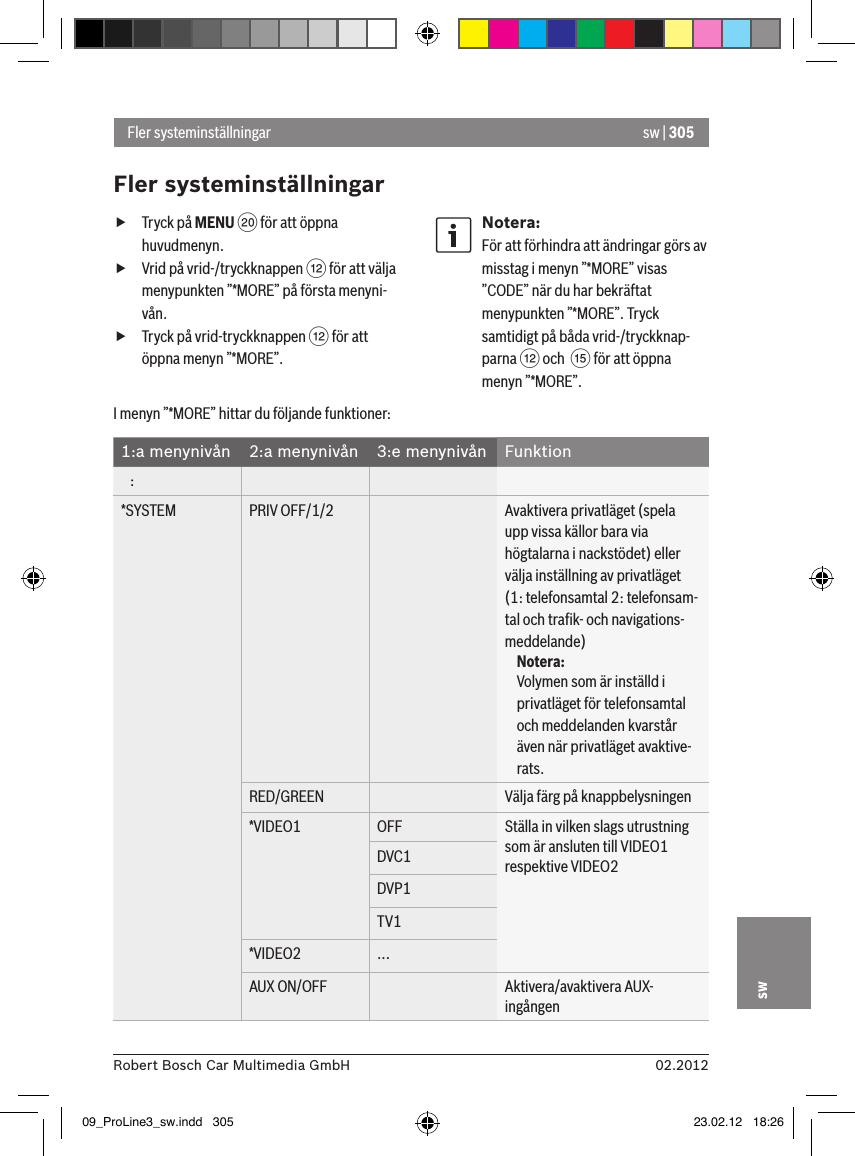 sw | 30502.2012Robert Bosch Car Multimedia GmbHsw fTryck på MENU D för att öppna huvudmenyn. fVrid på vrid-/tryckknappen &lt; för att välja menypunkten ”*MORE” på första menyni-vån. fTryck på vrid-tryckknappen &lt; för att öppna menyn ”*MORE”.Notera:För att förhindra att ändringar görs av misstag i menyn ”*MORE” visas ”CODE” när du har bekräftat menypunkten ”*MORE”. Tryck samtidigt på båda vrid-/tryckknap-parna &lt; och  ? för att öppna menyn ”*MORE”.Fler systeminställningarFler systeminställningarI menyn ”*MORE” hittar du följande funktioner:1:a menynivån 2:a menynivån 3:e menynivån Funktion   :*SYSTEM PRIV OFF/1/2 Avaktivera privatläget (spela upp vissa källor bara via högtalarna i nackstödet) eller välja inställning av privatläget (1: telefonsamtal 2: telefonsam-tal och traﬁk- och navigations-meddelande)Notera:Volymen som är inställd i privatläget för telefonsamtal och meddelanden kvarstår även när privatläget avaktive-rats.RED/GREEN Välja färg på knappbelysningen*VIDEO1 OFF Ställa in vilken slags utrustning som är ansluten till VIDEO1 respektive VIDEO2 DVC1DVP1TV1*VIDEO2 ...AUX ON/OFF Aktivera/avaktivera AUX-ingången09_ProLine3_sw.indd   305 23.02.12   18:26