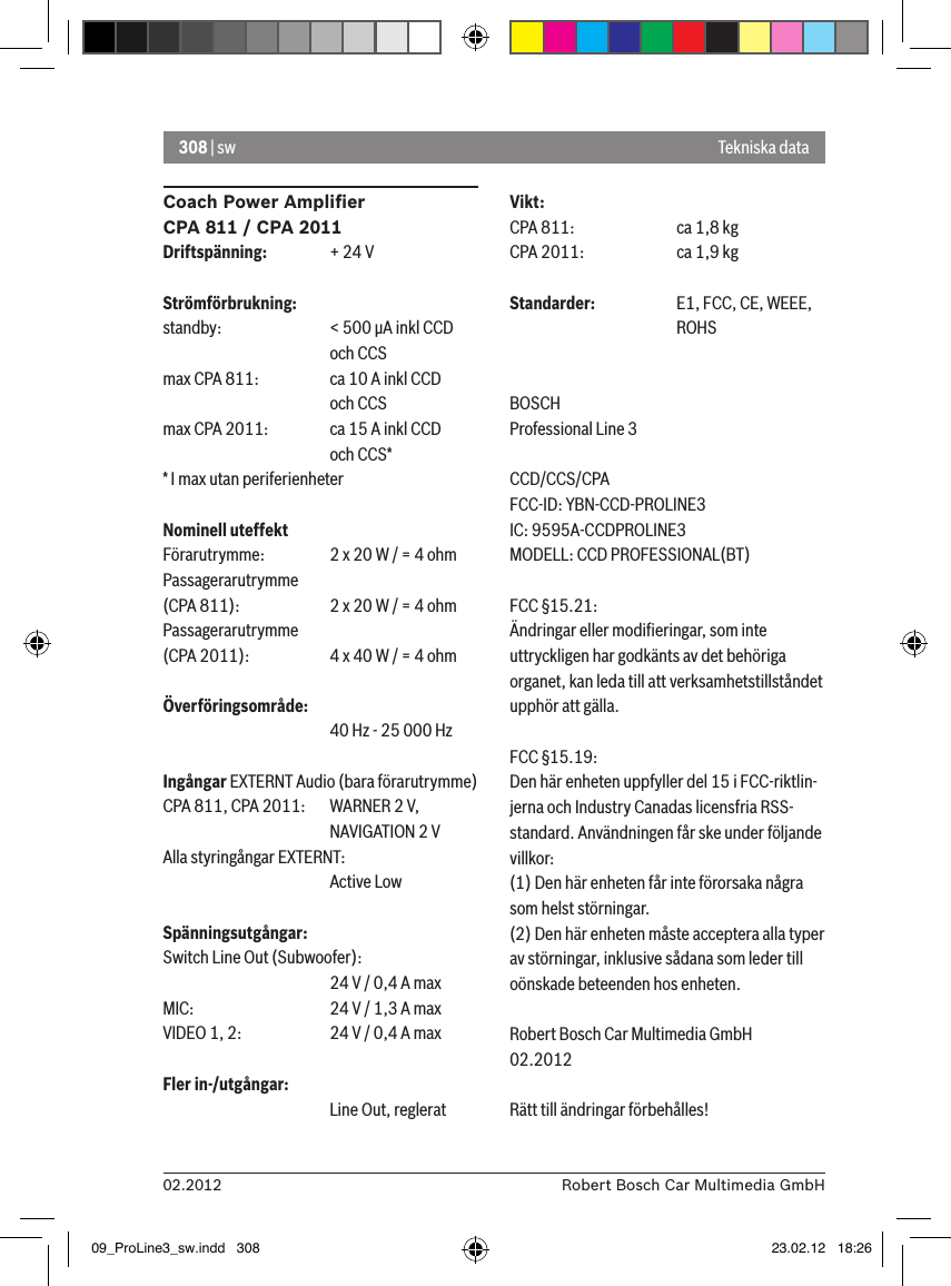 308 | sw02.2012 Robert Bosch Car Multimedia GmbHCoach Power Ampliﬁer CPA 811 / CPA 2011Driftspänning:  + 24 VStrömförbrukning:standby:    &lt; 500 �A inkl CCD       och CCSmax CPA 811:  ca 10 A inkl CCD       och CCSmax CPA 2011:  ca 15 A inkl CCD       och CCS** I max utan periferienheterNominell uteffektFörarutrymme:  2 x 20 W / = 4 ohmPassagerarutrymme  (CPA 811):    2 x 20 W / = 4 ohmPassagerarutrymme  (CPA 2011):  4 x 40 W / = 4 ohmÖverföringsområde:      40 Hz - 25 000 HzIngångar EXTERNT Audio (bara förarutrymme) CPA 811, CPA 2011:   WARNER 2 V,      NAVIGATION 2 VAlla styringångar EXTERNT:       Active LowSpänningsutgångar:Switch Line Out (Subwoofer):      24 V / 0,4 A max MIC:     24 V / 1,3 A max VIDEO 1, 2:   24 V / 0,4 A max Fler in-/utgångar:      Line Out, regleratVikt:CPA 811:    ca 1,8 kgCPA 2011:    ca 1,9 kgStandarder:  E1, FCC, CE, WEEE,       ROHSBOSCHProfessional Line 3 CCD/CCS/CPAFCC-ID: YBN-CCD-PROLINE3 IC: 9595A-CCDPROLINE3MODELL: CCD PROFESSIONAL(BT)FCC §15.21:Ändringar eller modiﬁeringar, som inte uttryckligen har godkänts av det behöriga organet, kan leda till att verksamhetstillståndet upphör att gälla.FCC §15.19:Den här enheten uppfyller del 15 i FCC-riktlin-jerna och Industry Canadas licensfria RSS-standard. Användningen får ske under följande villkor:(1) Den här enheten får inte förorsaka några som helst störningar.(2) Den här enheten måste acceptera alla typer av störningar, inklusive sådana som leder till oönskade beteenden hos enheten.Robert Bosch Car Multimedia GmbH02.2012Rätt till ändringar förbehålles!Tekniska data09_ProLine3_sw.indd   308 23.02.12   18:26
