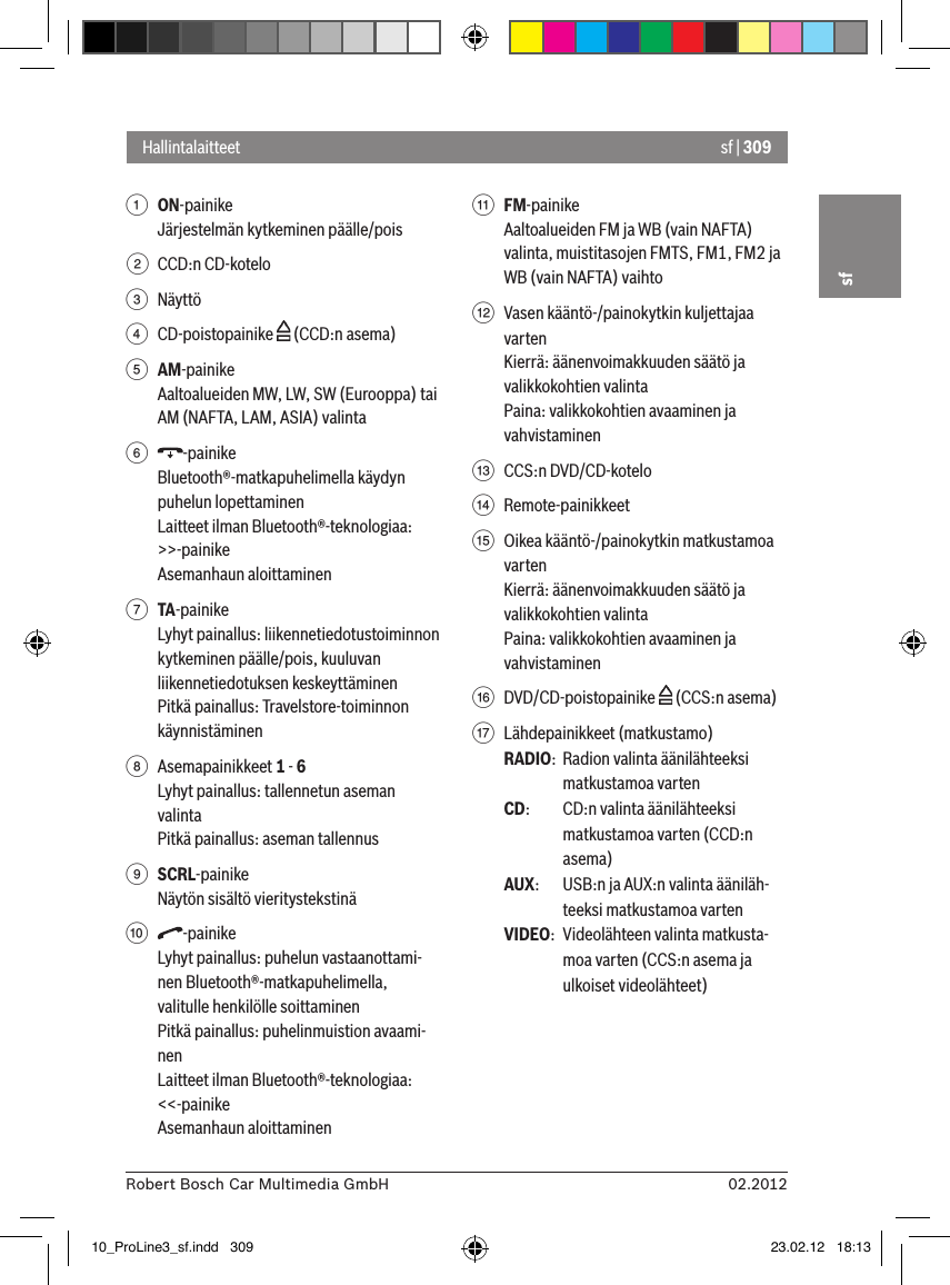 sf | 30902.2012Robert Bosch Car Multimedia GmbHsf1 ON-painike Järjestelmän kytkeminen päälle/pois2  CCD:n CD-kotelo3  Näyttö4  CD-poistopainike   (CCD:n asema)5 AM-painike Aaltoalueiden MW, LW, SW (Eurooppa) tai AM (NAFTA, LAM, ASIA) valinta6  -painikeBluetooth®-matkapuhelimella käydyn puhelun lopettaminenLaitteet ilman Bluetooth®-teknologiaa:&gt;&gt;-painikeAsemanhaun aloittaminen7 TA-painike Lyhyt painallus: liikennetiedotustoiminnon kytkeminen päälle/pois, kuuluvan liikennetiedotuksen keskeyttäminenPitkä painallus: Travelstore-toiminnon käynnistäminen8  Asemapainikkeet 1 - 6Lyhyt painallus: tallennetun aseman valintaPitkä painallus: aseman tallennus9 SCRL-painikeNäytön sisältö vieritystekstinä:  -painikeLyhyt painallus: puhelun vastaanottami-nen Bluetooth®-matkapuhelimella, valitulle henkilölle soittaminenPitkä painallus: puhelinmuistion avaami-nenLaitteet ilman Bluetooth®-teknologiaa:&lt;&lt;-painikeAsemanhaun aloittaminen; FM-painikeAaltoalueiden FM ja WB (vain NAFTA) valinta, muistitasojen FMTS, FM1, FM2 ja WB (vain NAFTA) vaihto&lt;  Vasen kääntö-/painokytkin kuljettajaa vartenKierrä: äänenvoimakkuuden säätö ja valikkokohtien valintaPaina: valikkokohtien avaaminen ja vahvistaminen=  CCS:n DVD/CD-kotelo&gt;  Remote-painikkeet ?  Oikea kääntö-/painokytkin matkustamoa vartenKierrä: äänenvoimakkuuden säätö ja valikkokohtien valintaPaina: valikkokohtien avaaminen ja vahvistaminen@  DVD/CD-poistopainike   (CCS:n asema)A  Lähdepainikkeet (matkustamo)RADIO:  Radion valinta äänilähteeksi matkustamoa vartenCD:   CD:n valinta äänilähteeksi matkustamoa varten (CCD:n asema)AUX:  USB:n ja AUX:n valinta ääniläh-teeksi matkustamoa vartenVIDEO:  Videolähteen valinta matkusta-moa varten (CCS:n asema ja ulkoiset videolähteet)Hallintalaitteet10_ProLine3_sf.indd   309 23.02.12   18:13