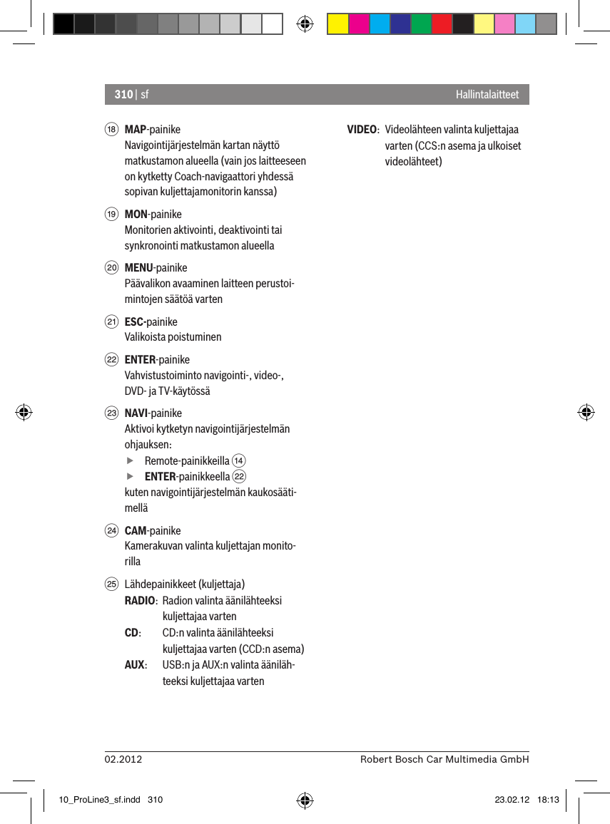 310 | sf02.2012 Robert Bosch Car Multimedia GmbHHallintalaitteetB MAP-painikeNavigointijärjestelmän kartan näyttö matkustamon alueella (vain jos laitteeseen on kytketty Coach-navigaattori yhdessä sopivan kuljettajamonitorin kanssa)C MON-painikeMonitorien aktivointi, deaktivointi tai synkronointi matkustamon alueellaD MENU-painikePäävalikon avaaminen laitteen perustoi-mintojen säätöä vartenE ESC-painikeValikoista poistuminenF ENTER-painikeVahvistustoiminto navigointi-, video-, DVD- ja TV-käytössäG NAVI-painikeAktivoi kytketyn navigointijärjestelmän ohjauksen: fRemote-painikkeilla &gt;  fENTER-painikkeella Fkuten navigointijärjestelmän kaukosääti-melläH CAM-painikeKamerakuvan valinta kuljettajan monito-rillaI  Lähdepainikkeet (kuljettaja)RADIO:  Radion valinta äänilähteeksi kuljettajaa vartenCD:   CD:n valinta äänilähteeksi kuljettajaa varten (CCD:n asema)AUX:  USB:n ja AUX:n valinta ääniläh-teeksi kuljettajaa vartenVIDEO:  Videolähteen valinta kuljettajaa varten (CCS:n asema ja ulkoiset videolähteet)10_ProLine3_sf.indd   310 23.02.12   18:13