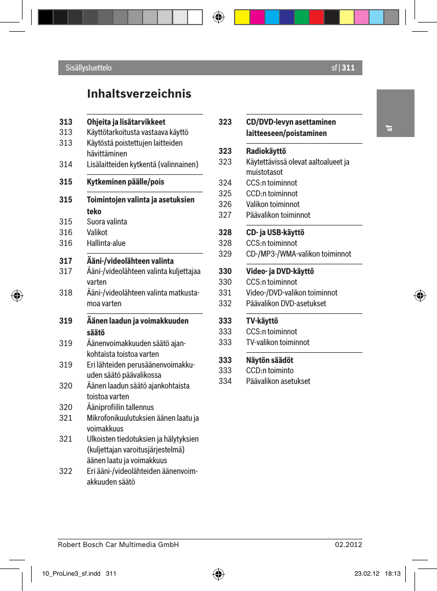 sf | 31102.2012Robert Bosch Car Multimedia GmbHsfInhaltsverzeichnisSisällysluettelo 323  CD/DVD-levyn asettaminen laitteeseen/poistaminen 323  Radiokäyttö 323  Käytettävissä olevat aaltoalueet ja muistotasot 324  CCS:n toiminnot 325  CCD:n toiminnot 326  Valikon toiminnot 327  Päävalikon toiminnot 328  CD- ja USB-käyttö 328  CCS:n toiminnot 329  CD-/MP3-/WMA-valikon toiminnot 330  Video- ja DVD-käyttö 330  CCS:n toiminnot 331  Video-/DVD-valikon toiminnot 332  Päävalikon DVD-asetukset 333  TV-käyttö 333  CCS:n toiminnot 333  TV-valikon toiminnot 333  Näytön säädöt 333  CCD:n toiminto 334  Päävalikon asetukset 313  Ohjeita ja lisätarvikkeet 313  Käyttötarkoitusta vastaava käyttö 313  Käytöstä poistettujen laitteiden hävittäminen 314  Lisälaitteiden kytkentä (valinnainen) 315  Kytkeminen päälle/pois 315  Toimintojen valinta ja asetuksien teko 315  Suora valinta 316  Valikot 316  Hallinta-alue 317  Ääni-/videolähteen valinta 317  Ääni-/videolähteen valinta kuljettajaa varten 318  Ääni-/videolähteen valinta matkusta-moa varten 319  Äänen laadun ja voimakkuuden säätö 319  Äänenvoimakkuuden säätö ajan-kohtaista toistoa varten 319  Eri lähteiden perusäänenvoimakku-uden säätö päävalikossa 320  Äänen laadun säätö ajankohtaista toistoa varten 320  Ääniproﬁilin tallennus 321  Mikrofonikuulutuksien äänen laatu ja voimakkuus 321  Ulkoisten tiedotuksien ja hälytyksien (kuljettajan varoitusjärjestelmä) äänen laatu ja voimakkuus 322  Eri ääni-/videolähteiden äänenvoim-akkuuden säätö10_ProLine3_sf.indd   311 23.02.12   18:13