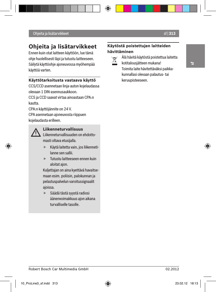 sf | 31302.2012Robert Bosch Car Multimedia GmbHsfOhjeita ja lisätarvikkeetEnnen kuin otat laitteen käyttöön, lue tämä ohje huolellisesti läpi ja tutustu laitteeseen. Säilytä käyttöohje ajoneuvossa myöhempää käyttöä varten.Käyttötarkoitusta vastaava käyttöCCS/CCD asennetaan linja-auton kojelaudassa olevaan 1 DIN-asennusaukkoon.CCS ja CCD saavat virtaa ainoastaan CPA:n kautta.CPA:n käyttöjännite on 24 V.CPA asennetaan ajoneuvosta riippuen kojelaudasta erilleen.LiikenneturvallisuusLiikenneturvallisuuden on ehdotto-masti oltava etusijalla.  fKäytä laitetta vain, jos liikenneti-lanne sen sallii.  fTutustu laitteeseen ennen kuin aloitat ajon. Kuljettajan on aina kyettävä havaitse-maan esim. poliisin, palokunnan ja pelastuspalvelun varoitussignaalit ajoissa.  fSäädä tästä syystä radiosi äänenvoimakkuus ajon aikana turvalliselle tasolle.Käytöstä poistettujen laitteiden hävittäminenÄlä hävitä käytöstä poistettua laitetta kotitalousjätteen mukana!Toimita laite hävitettäväksi paikka-kunnallasi olevaan palautus- tai keruupisteeseen. Ohjeita ja lisätarvikkeet10_ProLine3_sf.indd   313 23.02.12   18:13