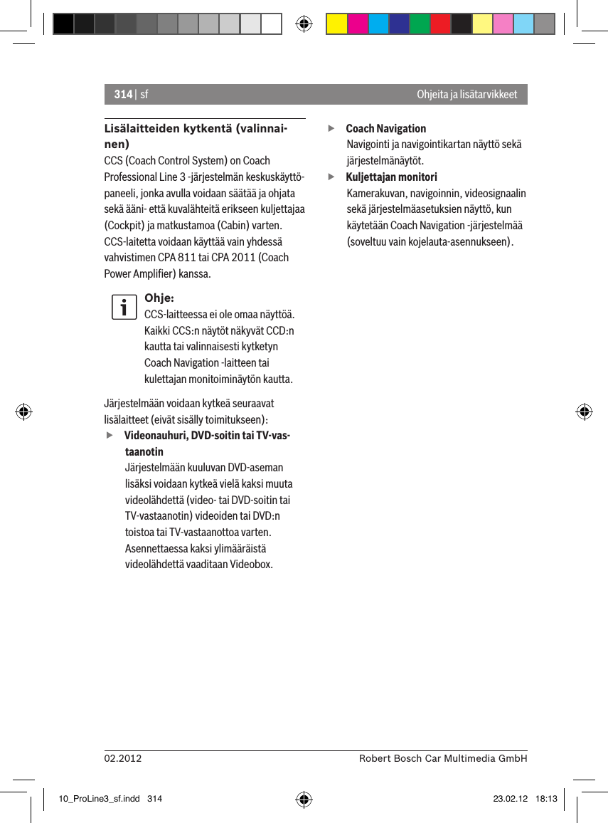 314 | sf02.2012 Robert Bosch Car Multimedia GmbHOhjeita ja lisätarvikkeetLisälaitteiden kytkentä (valinnai-nen)CCS (Coach Control System) on Coach Professional Line 3 -järjestelmän keskuskäyttö-paneeli, jonka avulla voidaan säätää ja ohjata sekä ääni- että kuvalähteitä erikseen kuljettajaa (Cockpit) ja matkustamoa (Cabin) varten.CCS-laitetta voidaan käyttää vain yhdessä vahvistimen CPA 811 tai CPA 2011 (Coach Power Ampliﬁer) kanssa.Ohje:CCS-laitteessa ei ole omaa näyttöä. Kaikki CCS:n näytöt näkyvät CCD:n kautta tai valinnaisesti kytketyn Coach Navigation -laitteen tai kulettajan monitoiminäytön kautta. Järjestelmään voidaan kytkeä seuraavat lisälaitteet (eivät sisälly toimitukseen): fVideonauhuri, DVD-soitin tai TV-vas-taanotinJärjestelmään kuuluvan DVD-aseman lisäksi voidaan kytkeä vielä kaksi muuta videolähdettä (video- tai DVD-soitin tai TV-vastaanotin) videoiden tai DVD:n toistoa tai TV-vastaanottoa varten. Asennettaessa kaksi ylimääräistä videolähdettä vaaditaan Videobox.  fCoach Navigation Navigointi ja navigointikartan näyttö sekä järjestelmänäytöt. fKuljettajan monitori Kamerakuvan, navigoinnin, videosignaalin sekä järjestelmäasetuksien näyttö, kun käytetään Coach Navigation -järjestelmää (soveltuu vain kojelauta-asennukseen).10_ProLine3_sf.indd   314 23.02.12   18:13