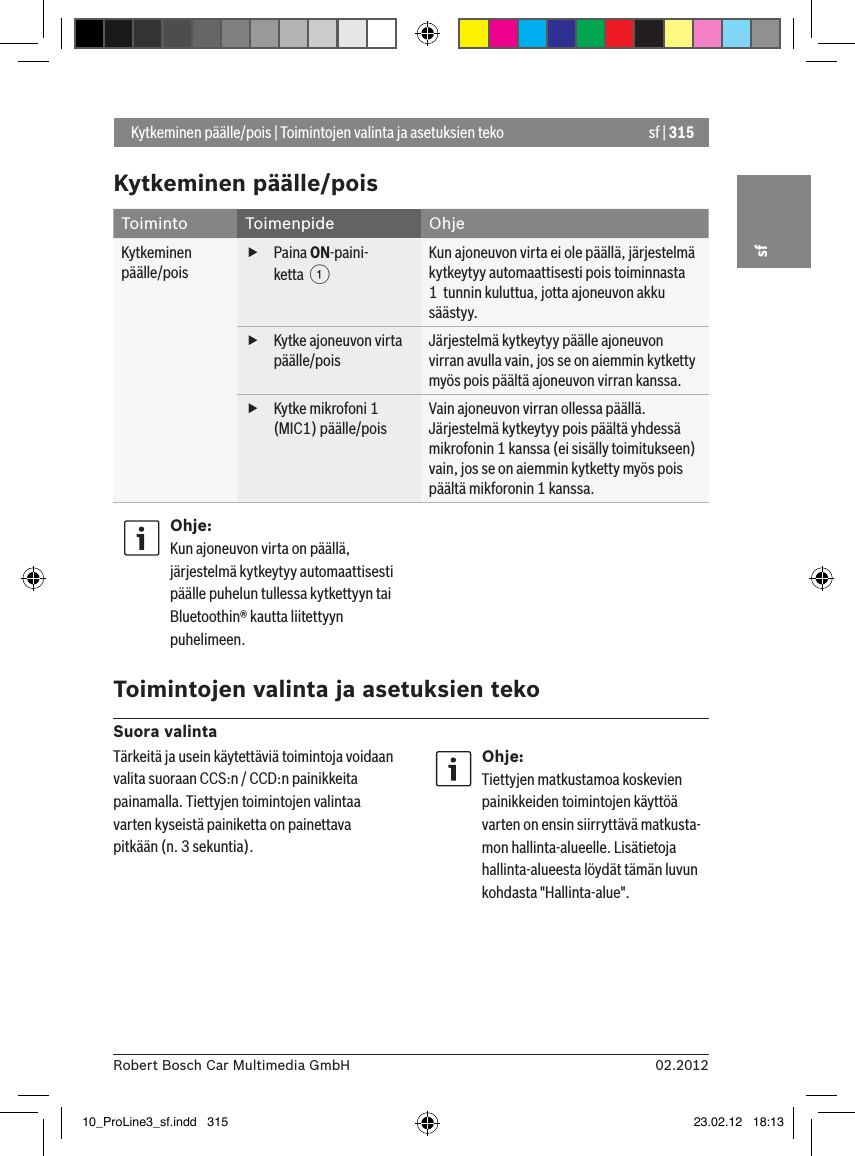 sf | 31502.2012Robert Bosch Car Multimedia GmbHsfKytkeminen päälle/poisToiminto Toimenpide OhjeKytkeminen päälle/pois fPaina ON-paini-ketta  1Kun ajoneuvon virta ei ole päällä, järjestelmä kytkeytyy automaattisesti pois toiminnasta 1  tunnin kuluttua, jotta ajoneuvon akku säästyy. fKytke ajoneuvon virta päälle/poisJärjestelmä kytkeytyy päälle ajoneuvon virran avulla vain, jos se on aiemmin kytketty myös pois päältä ajoneuvon virran kanssa. fKytke mikrofoni 1 (MIC1) päälle/poisVain ajoneuvon virran ollessa päällä.Järjestelmä kytkeytyy pois päältä yhdessä mikrofonin 1 kanssa (ei sisälly toimitukseen) vain, jos se on aiemmin kytketty myös pois päältä mikforonin 1 kanssa.Ohje:Kun ajoneuvon virta on päällä, järjestelmä kytkeytyy automaattisesti päälle puhelun tullessa kytkettyyn tai Bluetoothin® kautta liitettyyn puhelimeen. Toimintojen valinta ja asetuksien tekoSuora valinta Kytkeminen päälle/pois | Toimintojen valinta ja asetuksien tekoTärkeitä ja usein käytettäviä toimintoja voidaan valita suoraan CCS:n / CCD:n painikkeita painamalla. Tiettyjen toimintojen valintaa varten kyseistä painiketta on painettava pitkään (n. 3 sekuntia).Ohje:Tiettyjen matkustamoa koskevien painikkeiden toimintojen käyttöä varten on ensin siirryttävä matkusta-mon hallinta-alueelle. Lisätietoja hallinta-alueesta löydät tämän luvun kohdasta &quot;Hallinta-alue&quot;.10_ProLine3_sf.indd   315 23.02.12   18:13