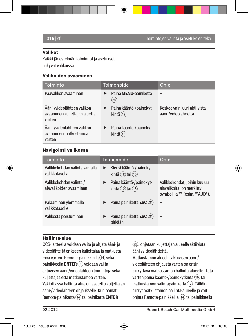 316 | sf02.2012 Robert Bosch Car Multimedia GmbHToimintojen valinta ja asetuksien tekoValikotKaikki järjestelmän toiminnot ja asetukset näkyvät valikoissa.Valikoiden avaaminenToiminto Toimenpide OhjePäävalikon avaaminen  fPaina MENU-painiketta D–Ääni-/videolähteen valikon avaaminen kuljettajan aluetta varten fPaina kääntö-/painokyt-kintä &lt;Koskee vain juuri aktiivista ääni-/videolähdettä.Ääni-/videolähteen valikon avaaminen matkustamoa varten fPaina kääntö-/painokyt-kintä ?Navigointi valikossaToiminto Toimenpide OhjeValikkokohdan valinta samalla valikkotasolla fKierrä kääntö-/painokyt-kintä &lt; tai ?–Valikkokohdan valinta / alavalikoiden avaaminen fPaina kääntö-/painokyt-kintä &lt; tai ?Valikkokohdat, joihin kuuluu alavalikoita, on merkitty symbolilla &quot;*&quot; (esim. &quot;*AUD&quot;).Palaaminen ylemmälle valikkotasolle fPaina painiketta ESC E–Valikosta poistuminen  fPaina painiketta ESC E pitkään–Hallinta-alueCCS-laitteella voidaan valita ja ohjata ääni- ja videolähteitä erikseen kuljettajaa ja matkusta-moa varten. Remote-painikkeilla &gt; sekä painikkeella ENTER F voidaan valita aktiivisen ääni-/videolähteen toimintoja sekä kuljettajaa että matkustamoa varten.Vakiotilassa hallinta-alue on asetettu kuljettajan ääni-/videolähteen ohjaukselle. Kun painat Remote-painiketta &gt; tai painiketta ENTER F, ohjataan kuljettajan alueella aktiivista ääni-/videolähdettä.Matkustamon alueella aktiivisen ääni-/videolähteen ohjausta varten on ensin siirryttävä matkustamon hallinta-alueelle. Tätä varten paina kääntö-/painokytkintä ? tai matkustamon valintapainiketta A. Tällöin siirryt matkustamon hallinta-alueelle ja voit ohjata Remote-painikkeilla &gt; tai painikkeella 10_ProLine3_sf.indd   316 23.02.12   18:13