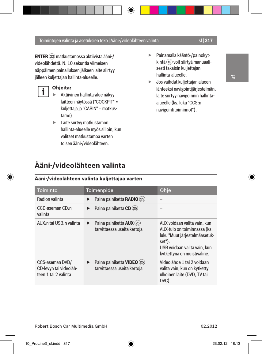 sf | 31702.2012Robert Bosch Car Multimedia GmbHsfENTER F matkustamossa aktiivista ääni-/videolähdettä. N. 10 sekuntia viimeisen näppäimen painalluksen jälkeen laite siirtyy jälleen kuljettajan hallinta-alueelle.Ohjeita: fAktiivinen hallinta-alue näkyy laitteen näytössä (&quot;COCKPIT&quot; = kuljettaja ja &quot;CABIN&quot; = matkus-tamo). fLaite siirtyy matkustamon hallinta-alueelle myös silloin, kun valitset matkustamoa varten toisen ääni-/videolähteen. fPainamalla kääntö-/painokyt-kintä &lt; voit siirtyä manuaali-sesti takaisin kuljettajan hallinta-alueelle. fJos vaihdat kuljettajan alueen lähteeksi navigointijärjestelmän, laite siirtyy navigoinnin hallinta-alueelle (ks. luku &quot;CCS:n navigointitoiminnot&quot;).Toimintojen valinta ja asetuksien teko | Ääni-/videolähteen valintaÄäni-/videolähteen valintaÄäni-/videolähteen valinta kuljettajaa vartenToiminto Toimenpide OhjeRadion valinta  fPaina painiketta RADIO I–CCD-aseman CD:n valinta fPaina painiketta CD I–AUX:n tai USB:n valinta  fPaina painiketta AUX I tarvittaessa useita kertojaAUX voidaan valita vain, kun AUX-tulo on toiminnassa (ks. luku &quot;Muut järjestelmäasetuk-set&quot;).USB voidaan valita vain, kun kytkettynä on muistiväline.CCS-aseman DVD/CD-levyn tai videoläh-teen 1 tai 2 valinta fPaina painiketta VIDEO I tarvittaessa useita kertojaVideolähde 1 tai 2 voidaan valita vain, kun on kytketty ulkoinen laite (DVD, TV tai DVC).10_ProLine3_sf.indd   317 23.02.12   18:13