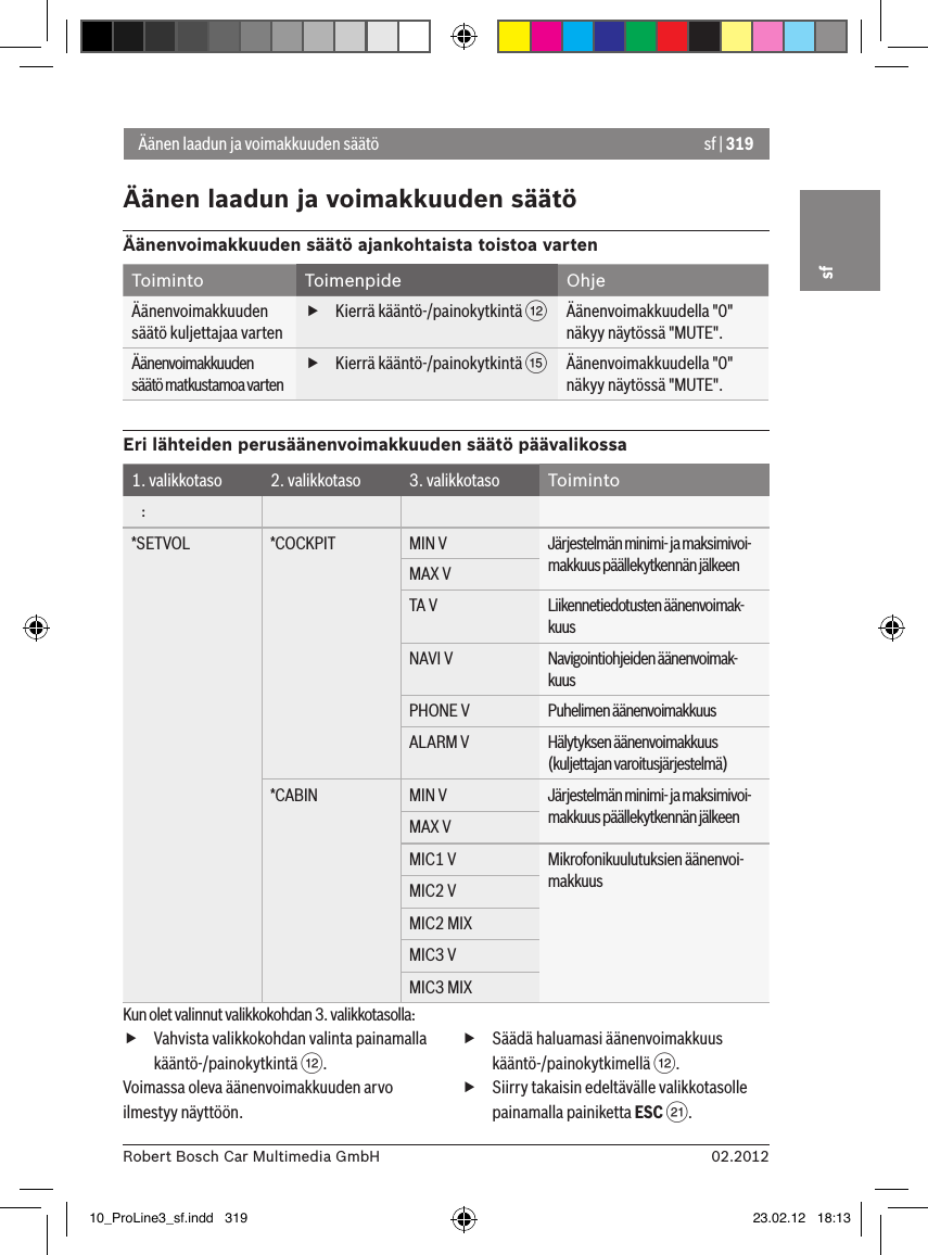 sf | 31902.2012Robert Bosch Car Multimedia GmbHsfÄänen laadun ja voimakkuuden säätöÄänen laadun ja voimakkuuden säätöÄänenvoimakkuuden säätö ajankohtaista toistoa vartenToiminto Toimenpide OhjeÄänenvoimakkuuden säätö kuljettajaa varten fKierrä kääntö-/painokytkintä &lt;Äänenvoimakkuudella &quot;0&quot; näkyy näytössä &quot;MUTE&quot;.Äänenvoimakkuuden säätö matkustamoa varten fKierrä kääntö-/painokytkintä ?Äänenvoimakkuudella &quot;0&quot; näkyy näytössä &quot;MUTE&quot;.Eri lähteiden perusäänenvoimakkuuden säätö päävalikossa1. valikkotaso 2. valikkotaso 3. valikkotaso Toiminto   :*SETVOL *COCKPIT MIN V Järjestelmän minimi- ja maksimivoi-makkuus päällekytkennän jälkeenMAX VTA V Liikennetiedotusten äänenvoimak-kuusNAVI V Navigointiohjeiden äänenvoimak-kuusPHONE V Puhelimen äänenvoimakkuusALARM V Hälytyksen äänenvoimakkuus (kuljettajan varoitusjärjestelmä)*CABIN MIN V Järjestelmän minimi- ja maksimivoi-makkuus päällekytkennän jälkeenMAX VMIC1 V Mikrofonikuulutuksien äänenvoi-makkuusMIC2 VMIC2 MIXMIC3 VMIC3 MIXKun olet valinnut valikkokohdan 3. valikkotasolla: fVahvista valikkokohdan valinta painamalla kääntö-/painokytkintä &lt;.Voimassa oleva äänenvoimakkuuden arvo ilmestyy näyttöön. fSäädä haluamasi äänenvoimakkuus kääntö-/painokytkimellä &lt;. fSiirry takaisin edeltävälle valikkotasolle painamalla painiketta ESC E.10_ProLine3_sf.indd   319 23.02.12   18:13