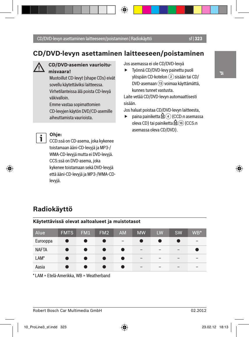sf | 32302.2012Robert Bosch Car Multimedia GmbHsfCD/DVD-asemien vaurioitu-misvaara! Muotoillut CD-levyt (shape CDs) eivät sovellu käytettäviksi laitteessa. Virhetilanteissa älä poista CD-levyä väkivalloin.Emme vastaa sopimattomien CD-levyjen käytön DVD/CD-asemille aiheuttamista vaurioista.Ohje:CCD:ssä on CD-asema, joka kykenee toistamaan ääni-CD-levyjä ja MP3-/WMA-CD-levyjä mutta ei DVD-levyjä.  CCS:ssä on DVD-asema, joka kykenee toistamaan sekä DVD-levyjä että ääni-CD-levyjä ja MP3-/WMA-CD-levyjä.Jos asemassa ei ole CD/DVD-levyä fTyönnä CD/DVD-levy painettu puoli ylöspäin CD-kotelon 2 sisään tai CD/DVD-asemaan = voimaa käyttämättä, kunnes tunnet vastusta.Laite vetää CD/DVD-levyn automaattisesti sisään.Jos haluat poistaa CD/DVD-levyn laitteesta, fpaina painiketta   4 (CCD:n asemassa oleva CD) tai painiketta   @ (CCS:n asemassa oleva CD/DVD).CD/DVD-levyn asettaminen laitteeseen/poistaminen | RadiokäyttöCD/DVD-levyn asettaminen laitteeseen/poistaminenRadiokäyttöKäytettävissä olevat aaltoalueet ja muistotasotAlue FMTS FM1 FM2 AM MW LW SW WB*Eurooppa    –   –NAFTA     – – – LAM*     – – – –Aasia     – – – –* LAM = Etelä-Amerikka, WB = Weatherband10_ProLine3_sf.indd   323 23.02.12   18:13