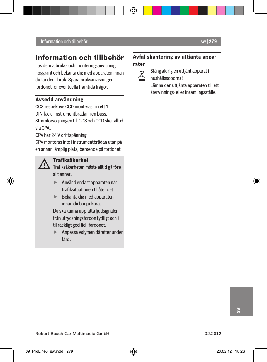 sw | 27902.2012Robert Bosch Car Multimedia GmbHswInformation och tillbehörLäs denna bruks- och monteringsanvisning noggrant och bekanta dig med apparaten innan du tar den i bruk. Spara bruksanvisningen i fordonet för eventuella framtida frågor.Avsedd användningCCS respektive CCD monteras in i ett 1 DIN-fack i instrumentbrädan i en buss.Strömförsörjningen till CCS och CCD sker alltid via CPA.CPA har 24 V driftspänning.CPA monteras inte i instrumentbrädan utan på en annan lämplig plats, beroende på fordonet.TraﬁksäkerhetTraﬁksäkerheten måste alltid gå före allt annat.  fAnvänd endast apparaten när traﬁksituationen tillåter det.  fBekanta dig med apparaten innan du börjar köra. Du ska kunna uppfatta ljudsignaler från utryckningsfordon tydligt och i tillräckligt god tid i fordonet.   fAnpassa volymen därefter under färd.Avfallshantering av uttjänta appa-raterSläng aldrig en uttjänt apparat i hushållssoporna!Lämna den uttjänta apparaten till ett återvinnings- eller insamlingsställe. Information och tillbehör09_ProLine3_sw.indd   279 23.02.12   18:26