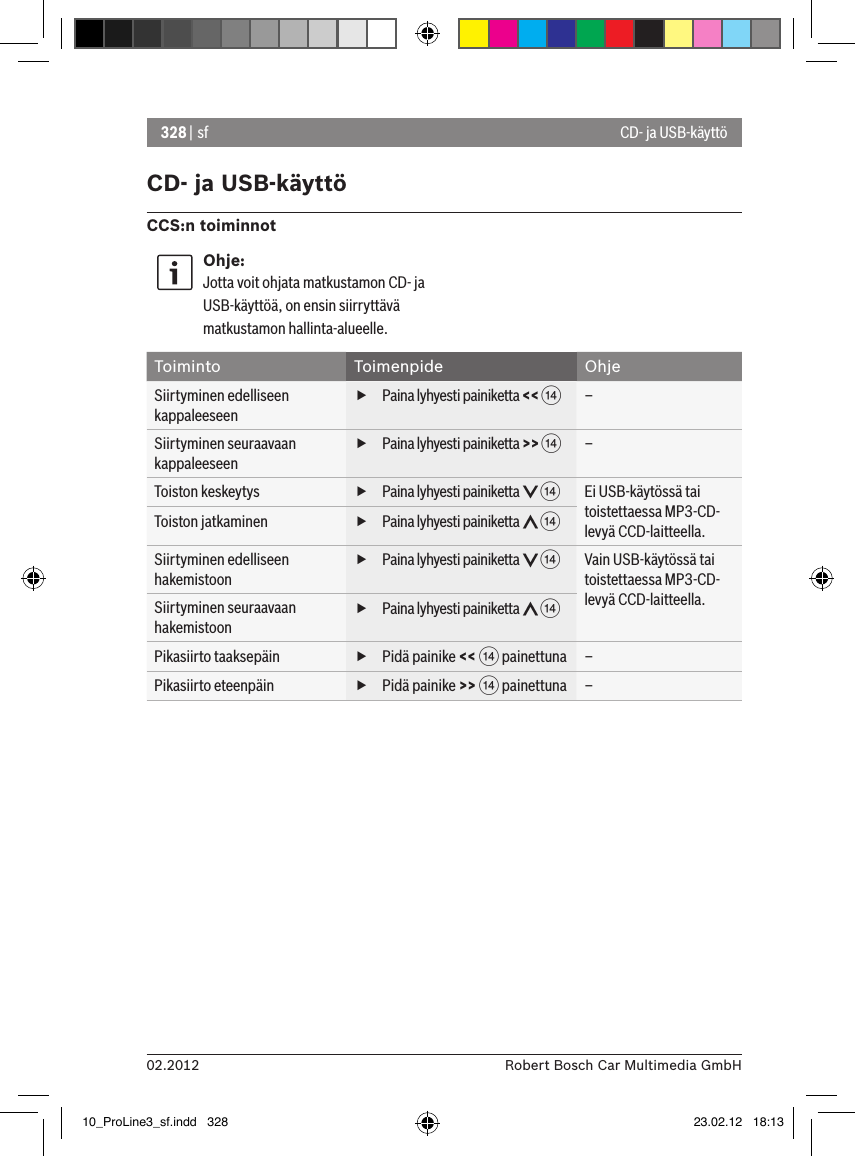 328 | sf02.2012 Robert Bosch Car Multimedia GmbHCD- ja USB-käyttöCCS:n toiminnotOhje:Jotta voit ohjata matkustamon CD- ja USB-käyttöä, on ensin siirryttävä matkustamon hallinta-alueelle.Toiminto Toimenpide OhjeSiirtyminen edelliseen kappaleeseen fPaina lyhyesti painiketta &lt;&lt; &gt;–Siirtyminen seuraavaan kappaleeseen fPaina lyhyesti painiketta &gt;&gt; &gt;–Toiston keskeytys  fPaina lyhyesti painiketta   &gt;Ei USB-käytössä tai toistettaessa MP3-CD-levyä CCD-laitteella.Toiston jatkaminen  fPaina lyhyesti painiketta   &gt;Siirtyminen edelliseen hakemistoon fPaina lyhyesti painiketta   &gt;Vain USB-käytössä tai toistettaessa MP3-CD-levyä CCD-laitteella.Siirtyminen seuraavaan hakemistoon fPaina lyhyesti painiketta   &gt;Pikasiirto taaksepäin  fPidä painike &lt;&lt; &gt; painettuna –Pikasiirto eteenpäin  fPidä painike &gt;&gt; &gt; painettuna –CD- ja USB-käyttö10_ProLine3_sf.indd   328 23.02.12   18:13