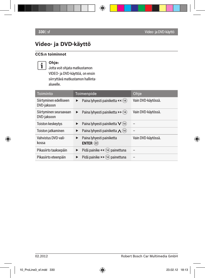 330 | sf02.2012 Robert Bosch Car Multimedia GmbHVideo- ja DVD-käyttöCCS:n toiminnotOhje:Jotta voit ohjata matkustamon VIDEO- ja DVD-käyttöä, on ensin siirryttävä matkustamon hallinta-alueelle. Toiminto Toimenpide OhjeSiirtyminen edelliseen DVD-jaksoon fPaina lyhyesti painiketta &lt;&lt; &gt;Vain DVD-käytössä.Siirtyminen seuraavaan DVD-jaksoon fPaina lyhyesti painiketta &gt;&gt; &gt;Vain DVD-käytössä.Toiston keskeytys  fPaina lyhyesti painiketta   &gt;–Toiston jatkaminen  fPaina lyhyesti painiketta   &gt;–Vahvistus DVD-vali-kossa fPaina lyhyesti painiketta ENTER  FVain DVD-käytössä.Pikasiirto taaksepäin  fPidä painike &lt;&lt; &gt; painettuna –Pikasiirto eteenpäin  fPidä painike &gt;&gt; &gt; painettuna –Video- ja DVD-käyttö10_ProLine3_sf.indd   330 23.02.12   18:13