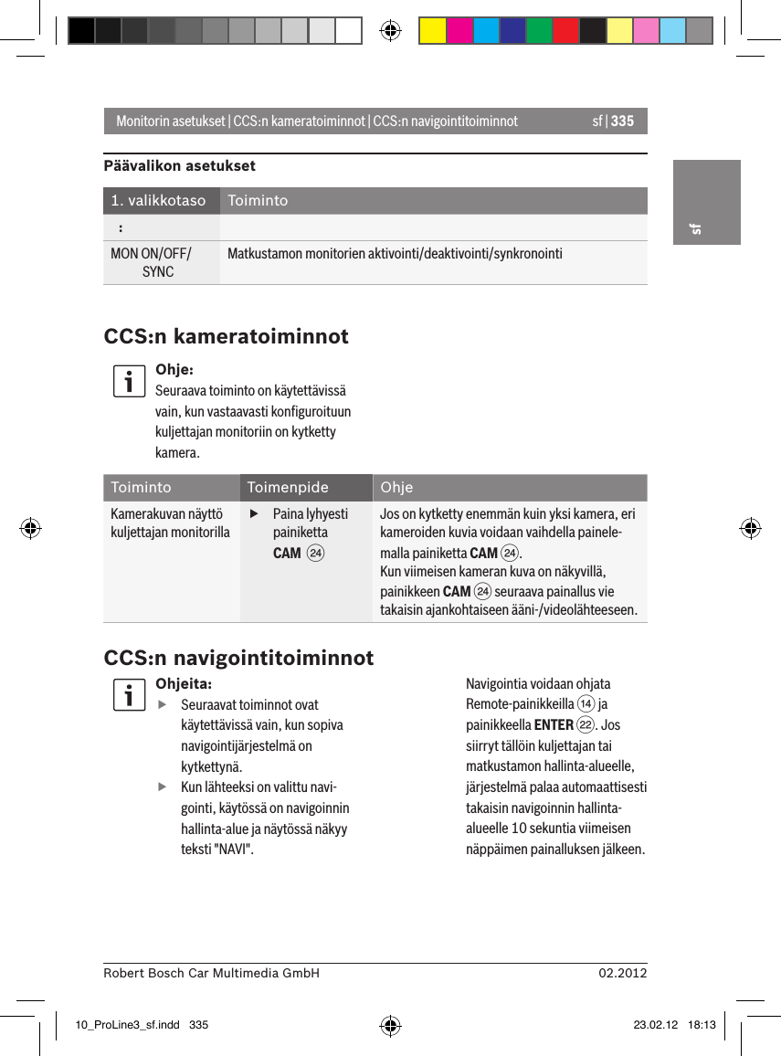 sf | 33502.2012Robert Bosch Car Multimedia GmbHsfMonitorin asetukset | CCS:n kameratoiminnot | CCS:n navigointitoiminnotPäävalikon asetukset1. valikkotaso Toiminto   :MON ON/OFF/             SYNCMatkustamon monitorien aktivointi/deaktivointi/synkronointiCCS:n kameratoiminnotOhje:Seuraava toiminto on käytettävissä vain, kun vastaavasti konﬁguroituun kuljettajan monitoriin on kytketty kamera.Toiminto Toimenpide OhjeKamerakuvan näyttö kuljettajan monitorilla fPaina lyhyesti painiketta CAM  HJos on kytketty enemmän kuin yksi kamera, eri kameroiden kuvia voidaan vaihdella painele-malla painiketta CAM H.Kun viimeisen kameran kuva on näkyvillä, painikkeen CAM H seuraava painallus vie takaisin ajankohtaiseen ääni-/videolähteeseen.CCS:n navigointitoiminnotOhjeita: fSeuraavat toiminnot ovat käytettävissä vain, kun sopiva navigointijärjestelmä on kytkettynä. fKun lähteeksi on valittu navi-gointi, käytössä on navigoinnin hallinta-alue ja näytössä näkyy teksti &quot;NAVI&quot;. Navigointia voidaan ohjata Remote-painikkeilla &gt; ja painikkeella ENTER F. Jos siirryt tällöin kuljettajan tai matkustamon hallinta-alueelle, järjestelmä palaa automaattisesti takaisin navigoinnin hallinta-alueelle 10 sekuntia viimeisen näppäimen painalluksen jälkeen. 10_ProLine3_sf.indd   335 23.02.12   18:13