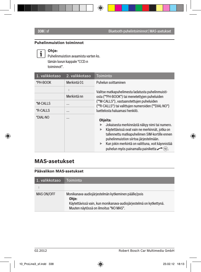 338 | sf02.2012 Robert Bosch Car Multimedia GmbHBluetooth-puhelintoiminnot | MAS-asetuksetPuhelinmuistion toiminnotOhje:Puhelinmuistion avaamista varten ks. tämän luvun kappale &quot;CCD:n toiminnot&quot;.1. valikkotaso 2. valikkotaso Toiminto*PH-BOOK Merkintä 01 Puhelun soittaminenValitse matkapuhelimesta ladatusta puhelinmuisti-osta (&quot;*PH-BOOK&quot;) tai menetettyjen puheluiden (&quot;*M-CALLS&quot;), vastaanotettujen puheluiden (&quot;*R-CALLS&quot;) tai valittujen numeroiden (&quot;*DIAL-NO&quot;) luettelosta haluamasi henkilö.Ohjeita: fJokaisesta merkinnästä näkyy nimi tai numero. fKäytettävissä ovat vain ne merkinnät, jotka on tallennettu matkapuhelimen SIM-kortille ennen puhelinmuistion siirtoa järjestelmään. fKun jokin merkintä on valittuna, voit käynnistää puhelun myös painamalla painiketta   :.   :Merkintä nn*M-CALLS ...*R-CALLS ...*DIAL-NO ...MAS-asetuksetPäävalikon MAS-asetukset1. valikkotaso Toiminto   :MAS ON/OFF Monikanava-audiojärjestelmän kytkeminen päälle/poisOhje:Käytettävissä vain, kun monikanava-audiojärjestelmä on kytkettynä. Muuten näytössä on ilmoitus &quot;NO MAS&quot;.10_ProLine3_sf.indd   338 23.02.12   18:13