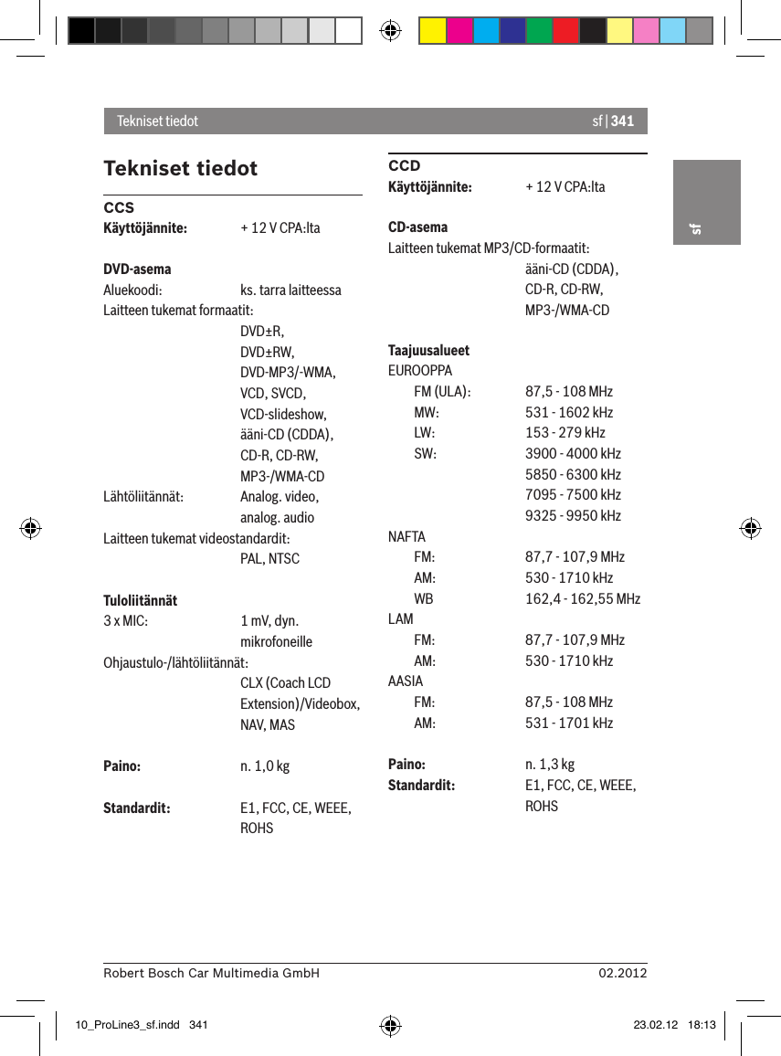 sf | 34102.2012Robert Bosch Car Multimedia GmbHsfTekniset tiedotCCSKäyttöjännite:  + 12 V CPA:ltaDVD-asemaAluekoodi:    ks. tarra laitteessaLaitteen tukemat formaatit:      DVD±R,      DVD±RW,      DVD-MP3/-WMA,      VCD, SVCD,       VCD-slideshow,      ääni-CD (CDDA),      CD-R, CD-RW,      MP3-/WMA-CDLähtöliitännät:  Analog. video,      analog. audioLaitteen tukemat videostandardit:      PAL, NTSCTuloliitännät 3 x MIC:    1 mV, dyn.       mikrofoneilleOhjaustulo-/lähtöliitännät:      CLX (Coach LCD       Extension)/Videobox,       NAV, MASPaino:    n. 1,0 kgStandardit:    E1, FCC, CE, WEEE,       ROHSCCDKäyttöjännite:  + 12 V CPA:ltaCD-asemaLaitteen tukemat MP3/CD-formaatit:      ääni-CD (CDDA),       CD-R, CD-RW,       MP3-/WMA-CDTaajuusalueetEUROOPPA  FM (ULA):    87,5 - 108 MHz  MW:    531 - 1602 kHz  LW:    153 - 279 kHz  SW:    3900 - 4000 kHz      5850 - 6300 kHz      7095 - 7500 kHz      9325 - 9950 kHzNAFTA   FM:    87,7 - 107,9 MHz  AM:    530 - 1710 kHz  WB    162,4 - 162,55 MHzLAM   FM:    87,7 - 107,9 MHz  AM:    530 - 1710 kHzAASIA   FM:    87,5 - 108 MHz  AM:    531 - 1701 kHzPaino:    n. 1,3 kgStandardit:   E1, FCC, CE, WEEE,       ROHSTekniset tiedot10_ProLine3_sf.indd   341 23.02.12   18:13