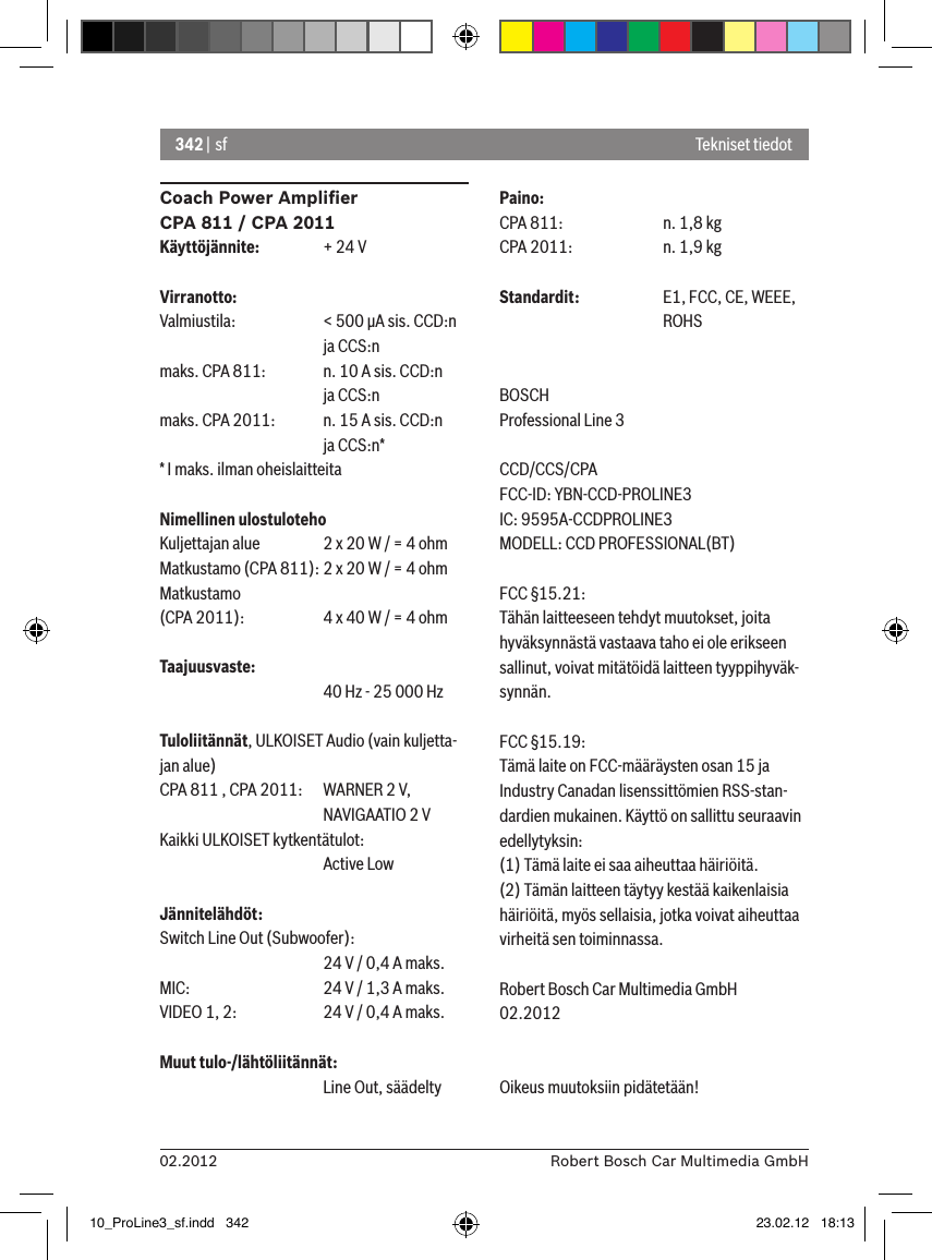 342 | sf02.2012 Robert Bosch Car Multimedia GmbHCoach Power Ampliﬁer CPA 811 / CPA 2011Käyttöjännite:  + 24 VVirranotto:Valmiustila:   &lt; 500 �A sis. CCD:n       ja CCS:nmaks. CPA 811:  n. 10 A sis. CCD:n       ja CCS:nmaks. CPA 2011:  n. 15 A sis. CCD:n       ja CCS:n** I maks. ilman oheislaitteitaNimellinen ulostulotehoKuljettajan alue  2 x 20 W / = 4 ohmMatkustamo (CPA 811): 2 x 20 W / = 4 ohmMatkustamo  (CPA 2011):   4 x 40 W / = 4 ohmTaajuusvaste:      40 Hz - 25 000 HzTuloliitännät, ULKOISET Audio (vain kuljetta-jan alue) CPA 811 , CPA 2011:   WARNER 2 V,      NAVIGAATIO 2 VKaikki ULKOISET kytkentätulot:       Active LowJännitelähdöt:Switch Line Out (Subwoofer):      24 V / 0,4 A maks. MIC:     24 V / 1,3 A maks. VIDEO 1, 2:   24 V / 0,4 A maks. Muut tulo-/lähtöliitännät:      Line Out, säädeltyPaino:CPA 811:    n. 1,8 kgCPA 2011:    n. 1,9 kgStandardit:   E1, FCC, CE, WEEE,       ROHSBOSCHProfessional Line 3 CCD/CCS/CPAFCC-ID: YBN-CCD-PROLINE3 IC: 9595A-CCDPROLINE3MODELL: CCD PROFESSIONAL(BT)FCC §15.21:Tähän laitteeseen tehdyt muutokset, joita hyväksynnästä vastaava taho ei ole erikseen sallinut, voivat mitätöidä laitteen tyyppihyväk-synnän.FCC §15.19:Tämä laite on FCC-määräysten osan 15 ja Industry Canadan lisenssittömien RSS-stan-dardien mukainen. Käyttö on sallittu seuraavin edellytyksin:(1) Tämä laite ei saa aiheuttaa häiriöitä.(2) Tämän laitteen täytyy kestää kaikenlaisia häiriöitä, myös sellaisia, jotka voivat aiheuttaa virheitä sen toiminnassa.Robert Bosch Car Multimedia GmbH02.2012Oikeus muutoksiin pidätetään!Tekniset tiedot10_ProLine3_sf.indd   342 23.02.12   18:13