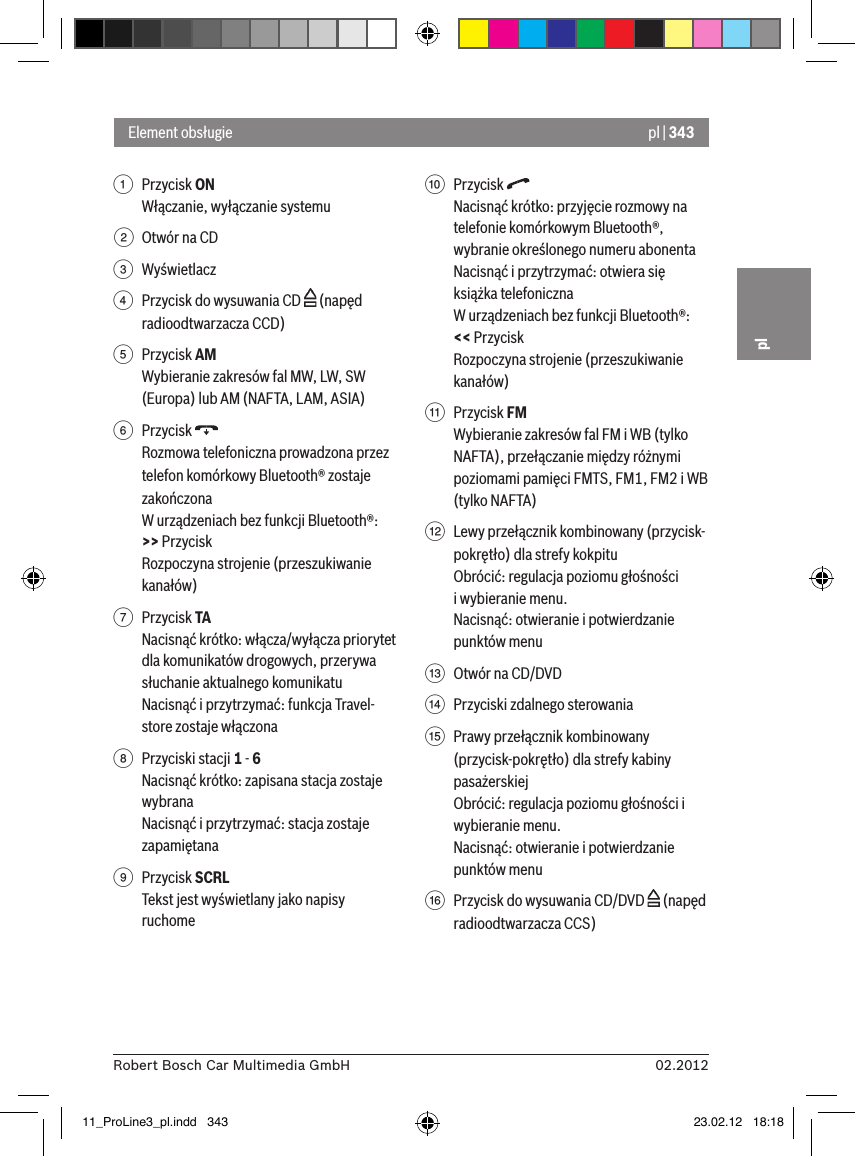 pl | 34302.2012Robert Bosch Car Multimedia GmbHpl1  Przycisk ON Włączanie, wyłączanie systemu2  Otwór na CD3  Wyświetlacz4  Przycisk do wysuwania CD   (napęd radioodtwarzacza CCD)5  Przycisk AMWybieranie zakresów fal MW, LW, SW (Europa) lub AM (NAFTA, LAM, ASIA)6  Przycisk   Rozmowa telefoniczna prowadzona przez telefon komórkowy Bluetooth® zostaje zakończonaW urządzeniach bez funkcji Bluetooth®:&gt;&gt; Przycisk Rozpoczyna strojenie (przeszukiwanie kanałów)7  Przycisk TANacisnąć krótko: włącza/wyłącza priorytet dla komunikatów drogowych, przerywa słuchanie aktualnego komunikatuNacisnąć i przytrzymać: funkcja Travel-store zostaje włączona8  Przyciski stacji 1 - 6Nacisnąć krótko: zapisana stacja zostaje wybranaNacisnąć i przytrzymać: stacja zostaje zapamiętana9  Przycisk SCRLTekst jest wyświetlany jako napisy ruchome:  Przycisk Nacisnąć krótko: przyjęcie rozmowy na telefonie komórkowym Bluetooth®, wybranie określonego numeru abonentaNacisnąć i przytrzymać: otwiera się książka telefoniczna W urządzeniach bez funkcji Bluetooth®: &lt;&lt; PrzyciskRozpoczyna strojenie (przeszukiwanie kanałów);  Przycisk FMWybieranie zakresów fal FM i WB (tylko NAFTA), przełączanie między różnymi poziomami pamięci FMTS, FM1, FM2 i WB (tylko NAFTA)&lt;  Lewy przełącznik kombinowany (przycisk-pokrętło) dla strefy kokpituObrócić: regulacja poziomu głośności  i wybieranie menu.Nacisnąć: otwieranie i potwierdzanie punktów menu=  Otwór na CD/DVD &gt;  Przyciski zdalnego sterowania ?  Prawy przełącznik kombinowany (przycisk-pokrętło) dla strefy kabiny pasażerskiejObrócić: regulacja poziomu głośności i wybieranie menu.Nacisnąć: otwieranie i potwierdzanie punktów menu@  Przycisk do wysuwania CD/DVD   (napęd radioodtwarzacza CCS)Element obsługie11_ProLine3_pl.indd   343 23.02.12   18:18