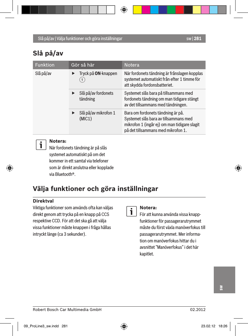 sw | 28102.2012Robert Bosch Car Multimedia GmbHswSlå på/av Funktion Gör så här NoteraSlå på/av   fTryck på ON-knappen 1 När fordonets tändning är frånslagen kopplas systemet automatiskt från efter 1 timme för att skydda fordonsbatteriet. fSlå på/av fordonets tändningSystemet slås bara på tillsammans med fordonets tändning om man tidigare stängt av det tillsammans med tändningen. fSlå på/av mikrofon 1 (MIC1) Bara om fordonets tändning är på.Systemet slås bara av tillsammans med mikrofon 1 (ingår ej) om man tidigare slagit på det tillsammans med mikrofon 1.Notera:När fordonets tändning är på slås systemet automatiskt på om det kommer in ett samtal via telefoner som är direkt anslutna eller kopplade via Bluetooth®. Välja funktioner och göra inställningarDirektval Slå på/av | Välja funktioner och göra inställningarViktiga funktioner som används ofta kan väljas direkt genom att trycka på en knapp på CCS respektive CCD. För att det ska gå att välja vissa funktioner måste knappen i fråga hållas intryckt länge (ca 3 sekunder).Notera:För att kunna använda vissa knapp-funktioner för passagerarutrymmet måste du först växla manöverfokus till passagerarutrymmet. Mer informa-tion om manöverfokus hittar du i avsnittet ”Manöverfokus” i det här kapitlet.09_ProLine3_sw.indd   281 23.02.12   18:26