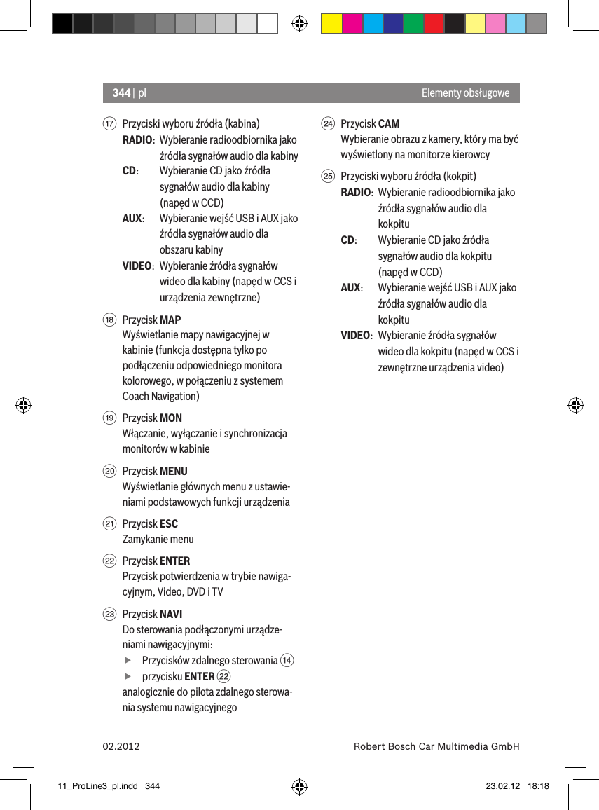 344 | pl02.2012 Robert Bosch Car Multimedia GmbHElementy obsługowe A  Przyciski wyboru źródła (kabina)RADIO:  Wybieranie radioodbiornika jako źródła sygnałów audio dla kabinyCD:   Wybieranie CD jako źródła sygnałów audio dla kabiny (napęd w CCD)AUX:  Wybieranie wejść USB i AUX jako źródła sygnałów audio dla obszaru kabinyVIDEO:  Wybieranie źródła sygnałów wideo dla kabiny (napęd w CCS i urządzenia zewnętrzne)B  Przycisk MAPWyświetlanie mapy nawigacyjnej w kabinie (funkcja dostępna tylko po podłączeniu odpowiedniego monitora kolorowego, w połączeniu z systemem Coach Navigation) C  Przycisk MONWłączanie, wyłączanie i synchronizacja monitorów w kabinieD  Przycisk MENUWyświetlanie głównych menu z ustawie-niami podstawowych funkcji urządzeniaE  Przycisk ESCZamykanie menuF  Przycisk ENTERPrzycisk potwierdzenia w trybie nawiga-cyjnym, Video, DVD i TVG  Przycisk NAVIDo sterowania podłączonymi urządze-niami nawigacyjnymi: fPrzycisków zdalnego sterowania &gt;  fprzycisku ENTER Fanalogicznie do pilota zdalnego sterowa-nia systemu nawigacyjnegoH  Przycisk CAMWybieranie obrazu z kamery, który ma być wyświetlony na monitorze kierowcyI  Przyciski wyboru źródła (kokpit)RADIO:  Wybieranie radioodbiornika jako źródła sygnałów audio dla kokpituCD:   Wybieranie CD jako źródła sygnałów audio dla kokpitu (napęd w CCD)AUX:  Wybieranie wejść USB i AUX jako źródła sygnałów audio dla kokpituVIDEO:  Wybieranie źródła sygnałów wideo dla kokpitu (napęd w CCS i zewnętrzne urządzenia video)11_ProLine3_pl.indd   344 23.02.12   18:18