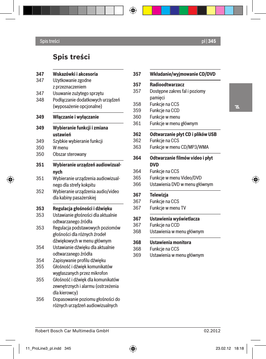 pl | 34502.2012Robert Bosch Car Multimedia GmbHplSpis treściSpis treści 357  Wkładanie/wyjmowanie CD/DVD 357  Radioodtwarzacz 357  Dostępne zakres fal i poziomy pamięci 358  Funkcje na CCS 359  Funkcje na CCD 360  Funkcje w menu 361  Funkcje w menu głównym 362  Odtwarzanie płyt CD i plików USB 362  Funkcje na CCS 363  Funkcje w menu CD/MP3/WMA 364  Odtwarzanie ﬁlmów video i płyt DVD 364  Funkcje na CCS 365  Funkcje w menu Video/DVD 366  Ustawienia DVD w menu głównym 367  Telewizja 367  Funkcje na CCS 367  Funkcje w menu TV 367  Ustawienia wyświetlacza 367  Funkcje na CCD 368  Ustawienia w menu głównym 368  Ustawienia monitora 368  Funkcje na CCS 369  Ustawienia w menu głównym 347  Wskazówki i akcesoria 347  Użytkowanie zgodne z przeznaczeniem 347  Usuwanie zużytego sprzętu 348  Podłączanie dodatkowych urządzeń (wyposażenie opcjonalne) 349  Włączanie i wyłączanie 349  Wybieranie funkcji i zmiana ustawień 349  Szybkie wybieranie funkcji 350  W menu 350  Obszar sterowany 351  Wybieranie urządzeń audiowizual-nych 351  Wybieranie urządzenia audiowizual-nego dla strefy kokpitu 352  Wybieranie urządzenia audio/video dla kabiny pasażerskiej 353  Regulacja głośności i dźwięku 353  Ustawianie głośności dla aktualnie odtwarzanego źródła 353  Regulacja podstawowych poziomów głośności dla różnych źrodeł dźwiękowych w menu głównym 354  Ustawianie dźwięku dla aktualnie odtwarzanego źródła 354  Zapisywanie proﬁlu dźwięku 355  Głośność i dźwięk komunikatów wygłaszanych przez mikrofon 355  Głośność i dźwięk dla komunikatów zewnętrznych i alarmu (ostrzeżenia dla kierowcy) 356  Dopasowanie poziomu głośności do różnych urządzeń audiowizualnych11_ProLine3_pl.indd   345 23.02.12   18:18