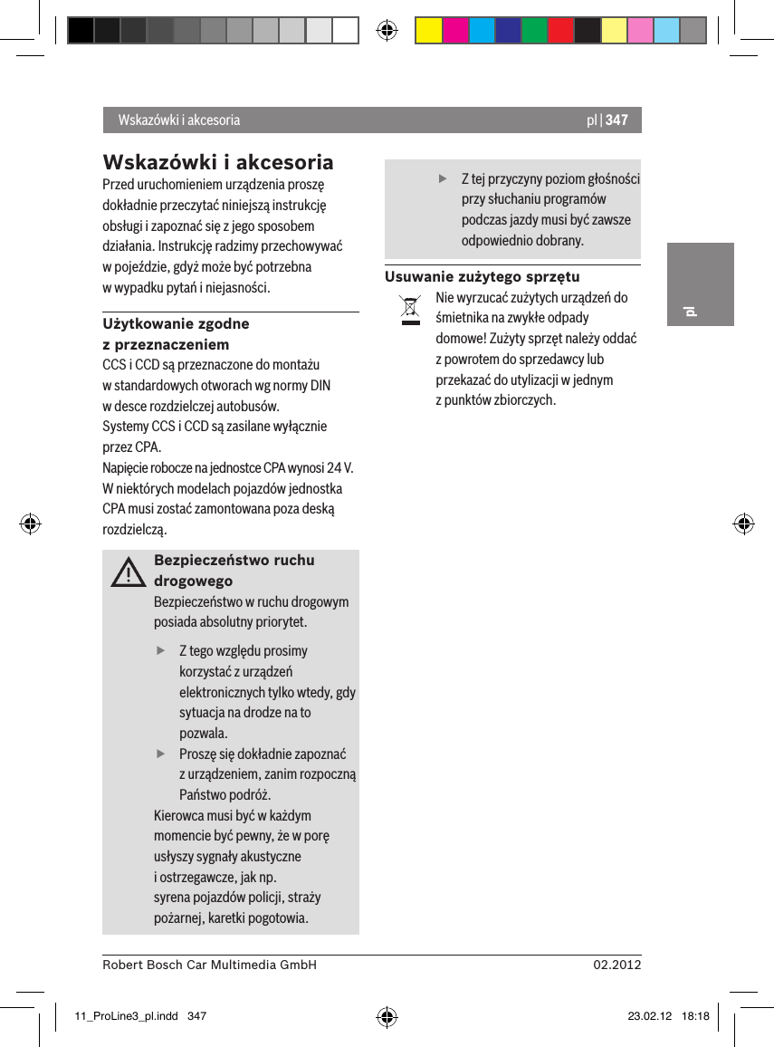 pl | 34702.2012Robert Bosch Car Multimedia GmbHplWskazówki i akcesoriaPrzed uruchomieniem urządzenia proszę dokładnie przeczytać niniejszą instrukcję obsługi i zapoznać się z jego sposobem działania. Instrukcję radzimy przechowywać  w pojeździe, gdyż może być potrzebna  w wypadku pytań i niejasności.Użytkowanie zgodne z przeznaczeniemCCS i CCD są przeznaczone do montażu w standardowych otworach wg normy DIN  w desce rozdzielczej autobusów.Systemy CCS i CCD są zasilane wyłącznie przez CPA.Napięcie robocze na jednostce CPA wynosi 24 V.W niektórych modelach pojazdów jednostka CPA musi zostać zamontowana poza deską rozdzielczą.Bezpieczeństwo ruchu drogowegoBezpieczeństwo w ruchu drogowym posiada absolutny priorytet.  fZ tego względu prosimy korzystać z urządzeń elektronicznych tylko wtedy, gdy sytuacja na drodze na to pozwala.  fProszę się dokładnie zapoznać z urządzeniem, zanim rozpoczną Państwo podróż. Kierowca musi być w każdym momencie być pewny, że w porę usłyszy sygnały akustyczne   i ostrzegawcze, jak np.  syrena pojazdów policji, straży pożarnej, karetki pogotowia.   fZ tej przyczyny poziom głośności przy słuchaniu programów podczas jazdy musi być zawsze odpowiednio dobrany.Usuwanie zużytego sprzętuNie wyrzucać zużytych urządzeń do śmietnika na zwykłe odpady domowe! Zużyty sprzęt należy oddać z powrotem do sprzedawcy lub przekazać do utylizacji w jednym  z punktów zbiorczych. Wskazówki i akcesoria11_ProLine3_pl.indd   347 23.02.12   18:18